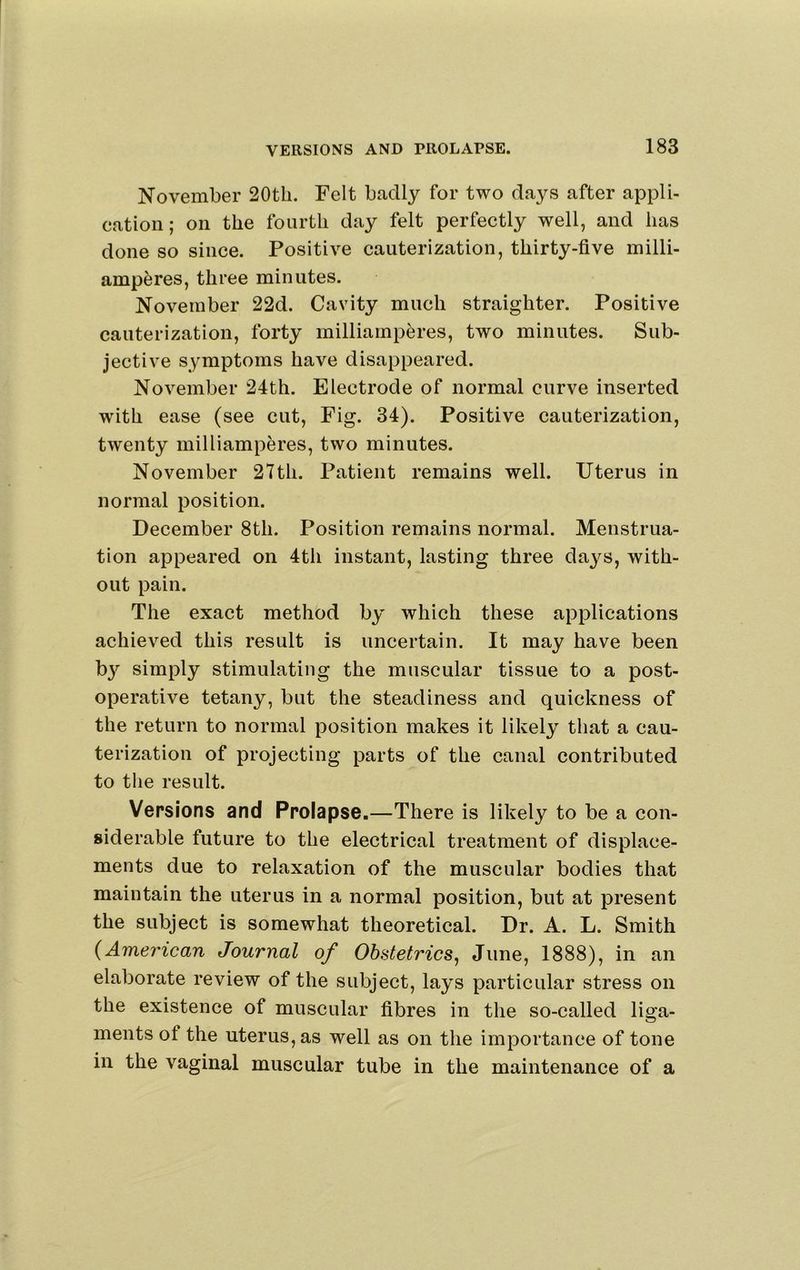 November 20tli. Felt badly for two days after appli- cation; on the fourth day felt perfectly well, and has done so since. Positive cauterization, thirty-five milli- amperes, three minutes. November 22d. Cavity much straighter. Positive cauterization, forty milliamperes, two minutes. Sub- jective symptoms have disappeared. November 24th. Electrode of normal curve inserted with ease (see cut. Fig. 34). Positive cauterization, twenty milliamperes, two minutes. November 27th. Patient remains well. Uterus in normal position. December 8th. Position remains normal. Menstrua- tion appeared on 4th instant, lasting three days, with- out pain. The exact method by which these applications achieved this result is uncertain. It may have been b}’’ simply stimulating the muscular tissue to a post- operative tetany, but the steadiness and quickness of the return to normal position makes it likely that a cau- terization of projecting parts of the canal contributed to the result. Versions and Prolapse.—There is likely to be a con- siderable future to the electrical treatment of displace- ments due to relaxation of the muscular bodies that maintain the uterus in a normal position, but at present the subject is somewhat theoretical. Dr. A. L. Smith {Amei'ican Journal of Obstetrics^ June, 1888), in an elaborate review of the subject, lays particular stress on the existence of muscular fibres in the so-called liga- ments of the uterus, as well as on the importance of tone in the vaginal muscular tube in the maintenance of a
