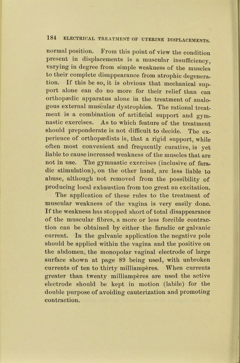 normal position. From this point of view the condition present in displacements is a muscular insufficiency, varying in degree from simple weakness of the muscles to their complete disappearance from atrophic degenera- tion. If this be so, it is obvious that mechanical sup- port alone can do no more for their relief than can orthopaedic apparatus alone in the treatment of analo- gous external muscular dystrophies. The rational treat- ment is a combination of artificial support and gym- nastic exercises. As to which feature of the treatment should preponderate is not difficult to decide. The ex- perience of orthopaedists is, that a rigid support, while often most convenient and frequently curative, is yet liable to cause increased weakness of the muscles that are not in use. The gymnastic exercises (inclusive of fara- dic stimulation), on the other hand, are less liable to abuse, although not removed from the possibility of producing local exhaustion from too great an excitation. The application of these rules to the treatment of muscular weakness of the vagina is very easilj'^ done. If the weakness has stopped short of total disappearance of the muscular fibres, a more or less forcible contrac- tion can be obtained by either the faradic or galvanic current. In the galvanic application the negative pole should be applied within the vagina and the positive on the abdomen, the monopolar vaginal electrode of large surface shown at page 89 being used, with unbroken currents of ten to thirty milliamperes. When currents greater than twenty milliamperes are used the active electrode should be kept in motion (labile) for the double purpose of avoiding cauterization and promoting contraction.