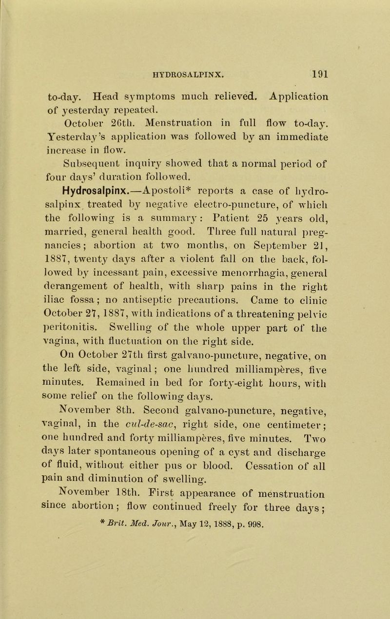 to-day. Head symptoms much relieved. Application of yesterday repeated. October 2Gtli. Menstruation in full flow to-da}\ Yesterday’s application was followed by an immediate increase in flow. Subsequent iiiquir3' showed that a normal period of four da^^s’ duration followed. Hydrosalpinx.—Apostoli* reports a case of 113’dro- salpinx treated by negative electro-puncture, of which the following is a summary: Patient 25 years old, married, general health good. Three full natural preg- nancies; abortion at two months, on September 21, 1887, twenty da3'^s after a violent fall on the back, fol- lowed by incessant pain, excessive menorrhagia, general derangement of health, with sharp pains in the right iliac fossa; no antiseptic precautions. Came to clinic October 27, 1887, with indications of a threatening pelvic l)eritonitis. Swelling of the whole upper part of the vagina, with fluctuation on the right side. On October 27th first galvano-puncture, negative, on the left side, vaginal; one hundred milliamperes, five minutes. Remained in bed for fort3'-eight hours, with some relief on the following da3^s. November 8th. Second galvano-puncture, negatiA^e, vaginal, in the cul-de-sac^ right side, one centimeter; one hundred and fort3’^ milliamperes, five minutes. Two da3^s later spontaneous opening of a cyst and discharge of fluid, without either pus or blood. Cessation of all pain and diminution of swelling. November 18th. First appearance of menstruation since abortion; flow continued freel3^ for three da3^s; * Brit. Med. Jour.., May 12, 1888, p. 998.