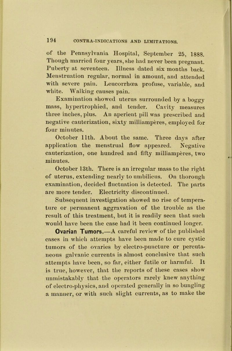 of the Pennsylvania Hospital, September 25, 1888. Though married four years, she had never been pregnant. Puberty at seventeen. Illness dated six months back. Menstruation regular, normal in amount, and attended with severe pain. Leucorrhoea profuse, variable, and white. Walking causes pain. Examination showed uterus surrounded by a boggy mass, h3pertrophied, and tender. Cavity' measures three inches, plus. An aperient pill was prescribed and negative cauterization, sixty milliampcres, employed for four minutes. October 11th. About the same. Three days after application the menstrual flow appeared. Negative cauterization, one hundred and fifty milliamperes, two minutes. October 13th. There is an irregular mass to tlie right of uterus, extending nearly' to umbilicus. On thorough examination, decided fluctuation is detected. The parts are more tender. Electricity discontinued. Subsequent investigation showed no rise of tempera- ture or permanent aggravation of the trouble as the result of this treatment, but it is readily seen that such would have been the case had it been continued longer. Ovarian Tumors.—A careful review of the published cases in which attempts have been made to cure c\’stic tumors of the ovaries by electro-puncture or percuta- neous galvanic currents is almost conclusive that such attempts have been, so far, either futile or harmful. It is true, liowever, that the reports of these cases show unmistakably that the operators rarely knew anything of electro-pli3^sics, and operated generally in so bungling a manner, or with such slight currents, as to make the
