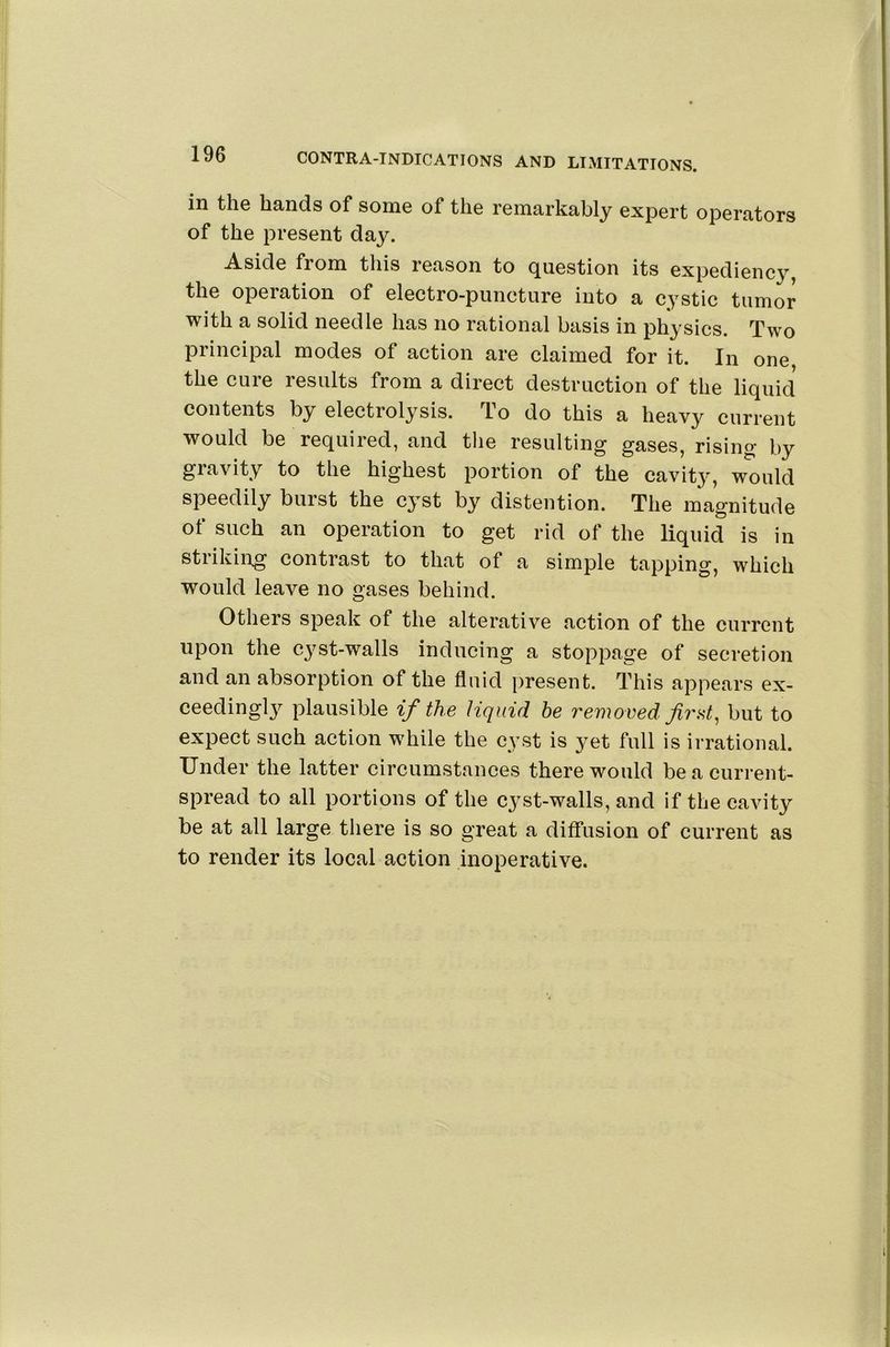 in the hands of some of the remarkably expert operators of the present day. Aside from this leason to (Question its expediency the operation of electro-puncture into a cystic tumor with a solid needle has no rational basis in physics. Two principal modes of action are claimed for it. In one the cure results from a direct destruction of the liquid contents by electrolysis. To do this a heavy current would be required, and the resulting gases, rising by gravity to the highest portion of the cavity, would speedily burst the cyst by distention. The magnitude of such an operation to get rid of the liquid is in striking contrast to that of a simple tapping, which would leave no gases behind. Others speak of the alterative action of the current upon the cyst-walls inducing a stoppage of secretion and an absorption of the fluid present. This appears ex- ceedingly plausible if the liquid he removed firbut to expect such action while the cyst is yet full is irrational. Under the latter circumstances there would be a current- spread to all portions of the cyst-walls, and if the cavity be at all large there is so great a diffusion of current as to render its local action inoperative.