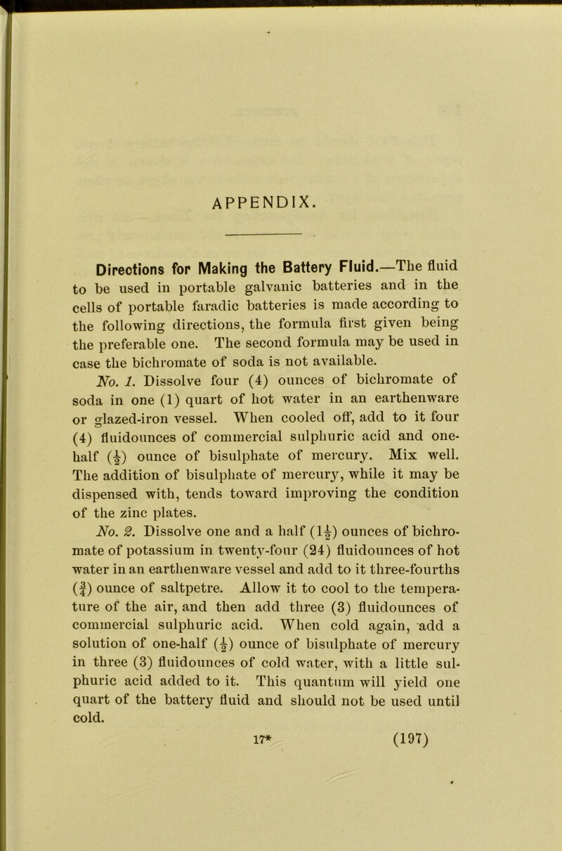 appendix. Directions for Making the Battery Fluid.—The fluid to be used in portable galvanic batteries and in the cells of portable faradic batteries is made according to the following directions, the formula first given being the preferable one. The second formula may be used in case the bichromate of soda is not available. JSfo. 1. Dissolve four (4) ounces of bichromate of soda in one (1) quart of hot water in an earthenware or olazed-iron vessel. When cooled off, add to it four (4) fluidoimces of commercial sulphuric acid and one- half (i) ounce of bisulphate of mercury. Mix well. The addition of bisulphate of mercury, while it may be dispensed with, tends toward improving the condition of the zinc plates. No. 2. Dissolve one and a half (1^) ounces of bichro- mate of potassium in twenty-four (24) fluidoimces of hot water in an earthenware vessel and add to it three-fourths (j) ounce of saltpetre. Allow it to cool to the tempera- ture of the air, and then add three (3) fluidounces of commercial sulphuric acid. When cold again, add a solution of one-half (^) ounce of bisulphate of mercury in three (3) fluidounces of cold water, with a little sul- phuric acid added to it. This quantum will yield one quart of the battery fluid and should not be used until cold.