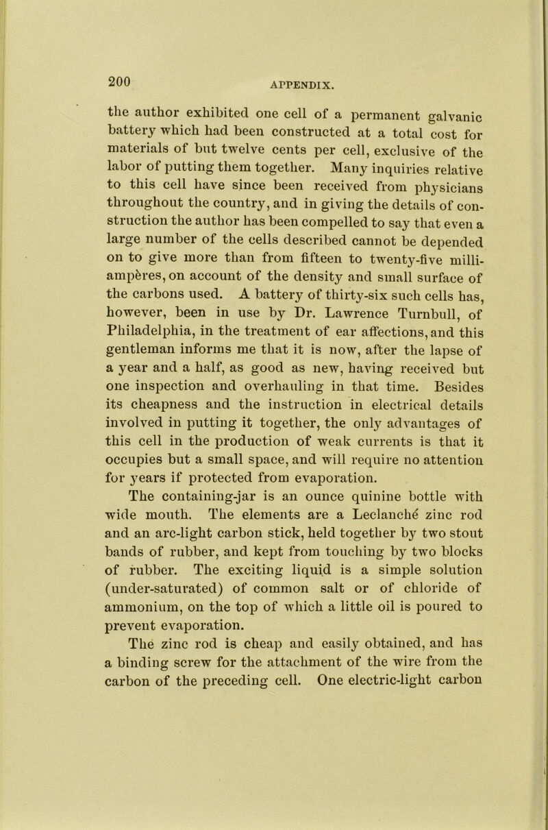 the author exhibited one cell of a permanent galvanic battery which had been constructed at a total cost for materials of but twelve cents per cell, exclusive of the labor of putting them together. Many inquiries relative to this cell have since been received from physicians throughout the country, and in giving the details of con- struction the author has been compelled to say that even a large number of the cells described cannot be depended on to give more than from fifteen to twenty-five milli- amp^res, on account of the density and small surface of the carbons used. A battery of thirty-six such cells has, however, been in use by Dr. Lawrence Turnbull, of Philadelphia, in the treatment of ear affections, and this gentleman informs me that it is now, after the lapse of a year and a half, as good as new, having received but one inspection and overhauling in that time. Besides its cheapness and the instruction in electrical details involved in putting it together, the only advantages of this cell in the production of weak currents is that it occupies but a small space, and will require no attention for years if protected from evaporation. The containing-jar is an ounce quinine bottle with wide mouth. The elements are a Leclanche zinc rod and an arc-light carbon stick, held together by two stout bands of rubber, and kept from toucliing by two blocks of rubber. The exciting liquid is a simple solution (under-saturated) of common salt or of chloride of ammonium, on the top of which a little oil is poured to prevent evaporation. The zinc rod is cheap and easily obtained, and has a binding screw for the attachment of the wire from the carbon of the preceding cell. One electric-light carbon