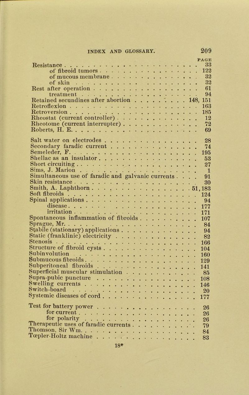 PAGE Resistance 33 ot‘ fibroid tumors 122 of mucous membrane 32 of skin 32 Rest after operation 61 treatment 94 Retained secundines after abortion . 148, 151 Retroflexion 163 Retroversion 185 Rheostat (current controller) 12 Rlieotome (current interrupter) 72 Roberts, H. E 69 Salt water on electrodes Secondary faradic current Semeleder, F Shellac as an insulator Short circuiting Sims, J. Marion Simultaneous use of faradic and galvanic currents . . . Skin resistance Smith, A. Laphthorn Soft fibroids Spinal applications disease irritation Spontaneous inflammation of fibroids Sprague, Mr Stabile (stationary) applications Static (franklinic) electricity Stenosis Structure of fibroid cysts Subinvolution Submucous fibroids Subperitoneal fibroids Superficial muscular stimulation . Supra-pubic puncture Swelling currents Switch-board Systemic diseases of cord . 28 . 74 . 195 . 53 . 27 1 . 91 30 51,183 . 124 . 94 . 177 . 171 . 107 . 84 . 94 . 82 . 166 . 104 . 160 . 129 . 141 . 85 . 108 . 146 . 20 . 177 Test for battery power 26 for current 26 for polarity 26 Therapeutic uses of faradic currents 79 Thomson, Sir Wm * . . . . 84 Toepler-Holtz machine 33 18*