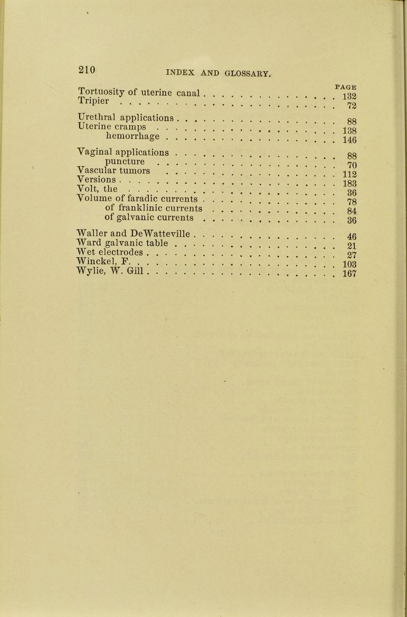 Tortuosity of uterine canal Tripier Urethral applications . . . Uterine cramps ..... hemorrhage .... Vaginal applications . . . puncture Vascular tumors .... Versions Volt, the Volume of faradic currents of franklinic currents of galvanic currents PAGE . 132 . 72 . 88 . 138 . 146 . 88 . 70 . 112 . 183 . 36 . 78 . 84 . 36 Waller and DeWatteville Ward galvanic table . . Wet electrodes Winckel, F Wylie, W. Gill 46 21 27 103 167