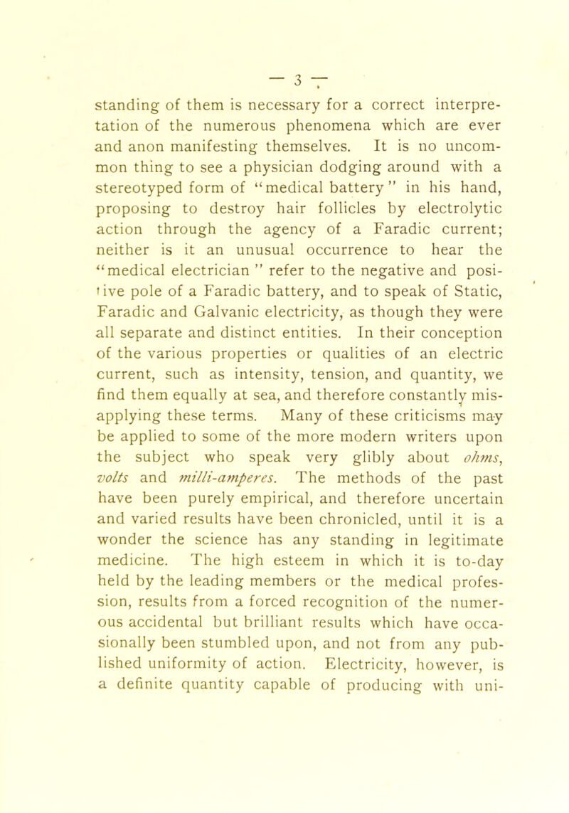 standing of them is necessary for a correct interpre- tation of the numerous phenomena which are ever and anon manifesting themselves. It is no uncom- mon thing to see a physician dodging around with a stereotyped form of “medical battery” in his hand, proposing to destroy hair follicles by electrolytic action through the agency of a Faradic current; neither is it an unusual occurrence to hear the “medical electrician ” refer to the negative and posi- tive pole of a Faradic battery, and to speak of Static, Faradic and Galvanic electricity, as though they were all separate and distinct entities. In their conception of the various properties or qualities of an electric current, such as intensity, tension, and quantity, we find them equally at sea, and therefore constantly mis- applying these terms. Many of these criticisms may be applied to some of the more modern writers upon the subject who speak very glibly about ohms, volts and milli-amperes. The methods of the past have been purely empirical, and therefore uncertain and varied results have been chronicled, until it is a wonder the science has any standing in legitimate medicine. The high esteem in which it is to-day held by the leading members or the medical profes- sion, results from a forced recognition of the numer- ous accidental but brilliant results which have occa- sionally been stumbled upon, and not from any pub- lished uniformity of action. Electricity, however, is a definite quantity capable of producing with uni-