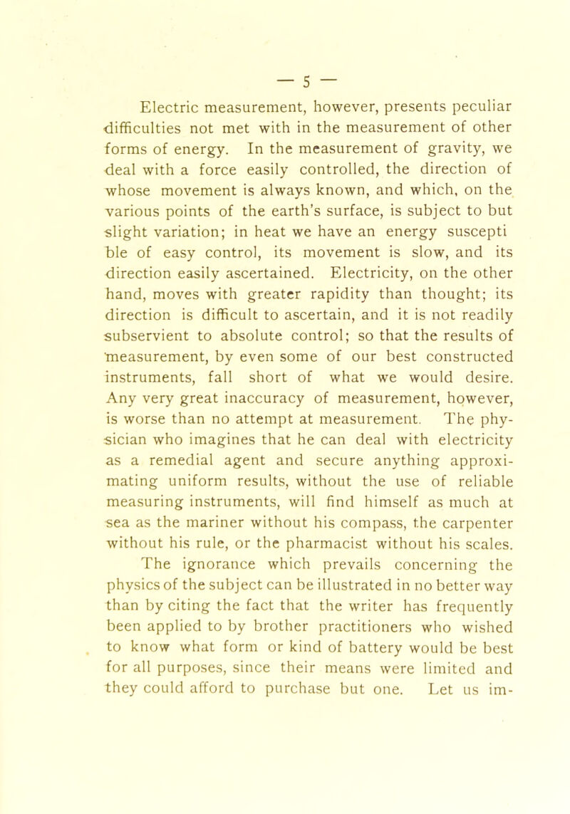 Electric measurement, however, presents peculiar difficulties not met with in the measurement of other forms of energy. In the measurement of gravity, we deal with a force easily controlled, the direction of whose movement is always known, and which, on the various points of the earth’s surface, is subject to but slight variation; in heat we have an energy suscepti ble of easy control, its movement is slow, and its direction easily ascertained. Electricity, on the other hand, moves with greater rapidity than thought; its direction is difficult to ascertain, and it is not readily subservient to absolute control; so that the results of measurement, by even some of our best constructed instruments, fall short of what we would desire. Any very great inaccuracy of measurement, however, is worse than no attempt at measurement. The phy- sician who imagines that he can deal with electricity as a remedial agent and secure anything approxi- mating uniform results, without the use of reliable measuring instruments, will find himself as much at sea as the mariner without his compass, the carpenter without his rule, or the pharmacist without his scales. The ignorance which prevails concerning the physics of the subject can be illustrated in no better way than by citing the fact that the writer has frequently been applied to by brother practitioners who wished to know what form or kind of battery would be best for all purposes, since their means were limited and they could afford to purchase but one. Let us im-