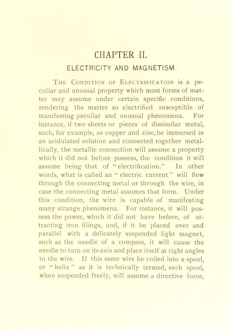 ELECTRICITY AND MAGNETISM. The Condition of Electrification is a pe- culiar and unusual property which most forms of mat- ter may assume under certain specific conditions, rendering the matter so electrified susceptible of manifesting peculiar and unusual phenomena. For instance, if two sheets or pieces of dissimilar metal, such, for example, as copper and zinc, be immersed in an acidulated solution and connected together metal- lically, the metallic connection will assume a property which it did not before possess, the condition it will assume being that of “ electrification.” In other words, what is called an “ electric current ” will flow through the connecting metal or through the wire, in case the connecting metal assumes that form. Under this condition, the wire is capable of manifesting many strange phenomena. For instance, it will pos- sess the power, which it did not have before, of at- tracting iron filings, and, if it be placed over and parallel with a delicately suspended light magnet, such as the needle of a compass, it will cause the needle to turn on its axis and place itself at right angles to the wire. If this same wire be coiled into a spool, or “ helix ” as it is technically termed, such spool, when suspended freely, will assume a directive force,