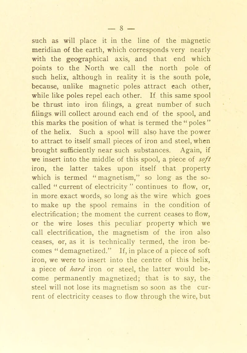 such as will place it in the line of the magnetic meridian of the earth, which corresponds very nearly with the geographical axis, and that end which points to the North we call the north pole of such helix, although in reality it is the south pole, because, unlike magnetic poles attract each other, while like poles repel each other. If this same spool be thrust into iron filings, a great number of such filings will collect around each end of the spool, and this marks the position of what is termed the “ poles” of the helix. Such a spool will also have the power to attract to itself small pieces of iron and steel, when brought sufficiently near such substances. Again, if we insert into the middle of this spool, a piece of soft iron, the latter takes upon itself that property which is termed “ magnetism,” so long as the so- called “ current of electricity ” continues to flow, or, in more exact words, so long as the wire which goes to make up the spool remains in the condition of electrification; the moment the current ceases to flow, or the wire loses this peculiar property which we call electrification, the magnetism of the iron also ceases, or, as it is technically termed, the iron be- comes “ demagnetized.” If, in place of a piece of soft iron, we were to insert into the centre of this helix, a piece of hard iron or steel, the latter would be- come permanently magnetized; that is to say, the steel will not lose its magnetism so soon as the cur- rent of electricity ceases to flow through the wire, but