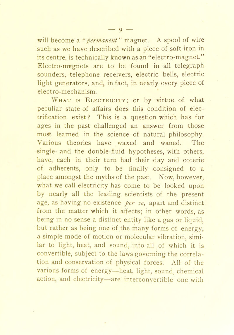 will become a “permanent magnet. A spool of wire such as we have described with a piece of soft iron in its centre, is technically known as an “electro-magnet.” Electro-magnets are to be found in all telegraph sounders, telephone receivers, electric bells, electric light generators, and, in fact, in nearly every piece of electro-mechanism. What is Electricity; or by virtue of what peculiar state of affairs does this condition of elec- trification exist? This is a question which has for ages in the past challenged an answer from those most learned in the science of natural philosophy. Various theories have waxed and waned. The single- and the double-fluid hypotheses, with others, have, each in their turn had their day and coterie of adherents, only to be finally consigned to a place amongst the myths of the past. Now, however, what we call electricity has come to be looked upon by nearly all the leading scientists of the present age, as having no existence per se, apart and distinct from the matter which it affects; in other words, as being in no sense a distinct entity like a gas or liquid, but rather as being one of the many forms of energy, a simple mode of motion or molecular vibration, simi- lar to light, heat, and sound, into all of which it is convertible, subject to the laws governing the correla- tion and conservation of physical forces. All of the various forms of energy—heat, light, sound, chemical action, and electricity—are interconvertible one with