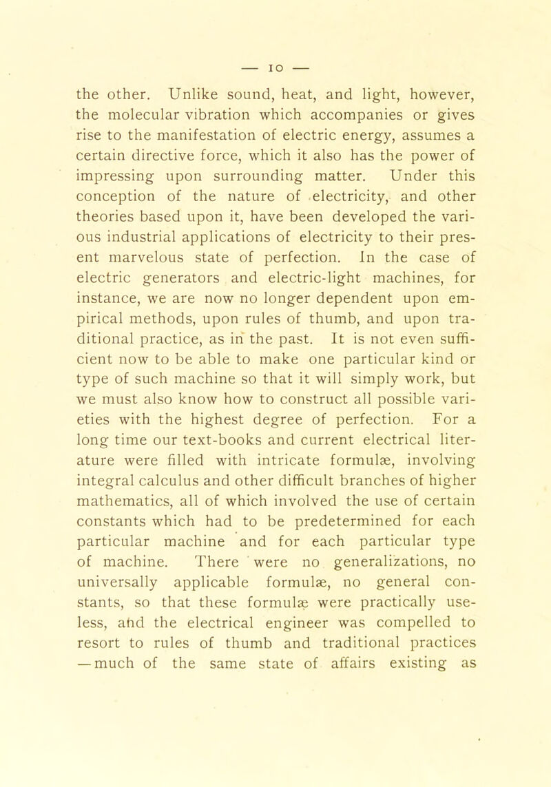 IO the other. Unlike sound, heat, and light, however, the molecular vibration which accompanies or gives rise to the manifestation of electric energy, assumes a certain directive force, which it also has the power of impressing upon surrounding matter. Under this conception of the nature of electricity, and other theories based upon it, have been developed the vari- ous industrial applications of electricity to their pres- ent marvelous state of perfection. In the case of electric generators and electric-light machines, for instance, we are now no longer dependent upon em- pirical methods, upon rules of thumb, and upon tra- ditional practice, as in the past. It is not even suffi- cient now to be able to make one particular kind or type of such machine so that it will simply work, but we must also know how to construct all possible vari- eties with the highest degree of perfection. For a long time our text-books and current electrical liter- ature were filled with intricate formulae, involving integral calculus and other difficult branches of higher mathematics, all of which involved the use of certain constants which had to be predetermined for each particular machine and for each particular type of machine. There were no generalizations, no universally applicable formulae, no general con- stants, so that these formulae were practically use- less, ahd the electrical engineer was compelled to resort to rules of thumb and traditional practices — much of the same state of affairs existing as