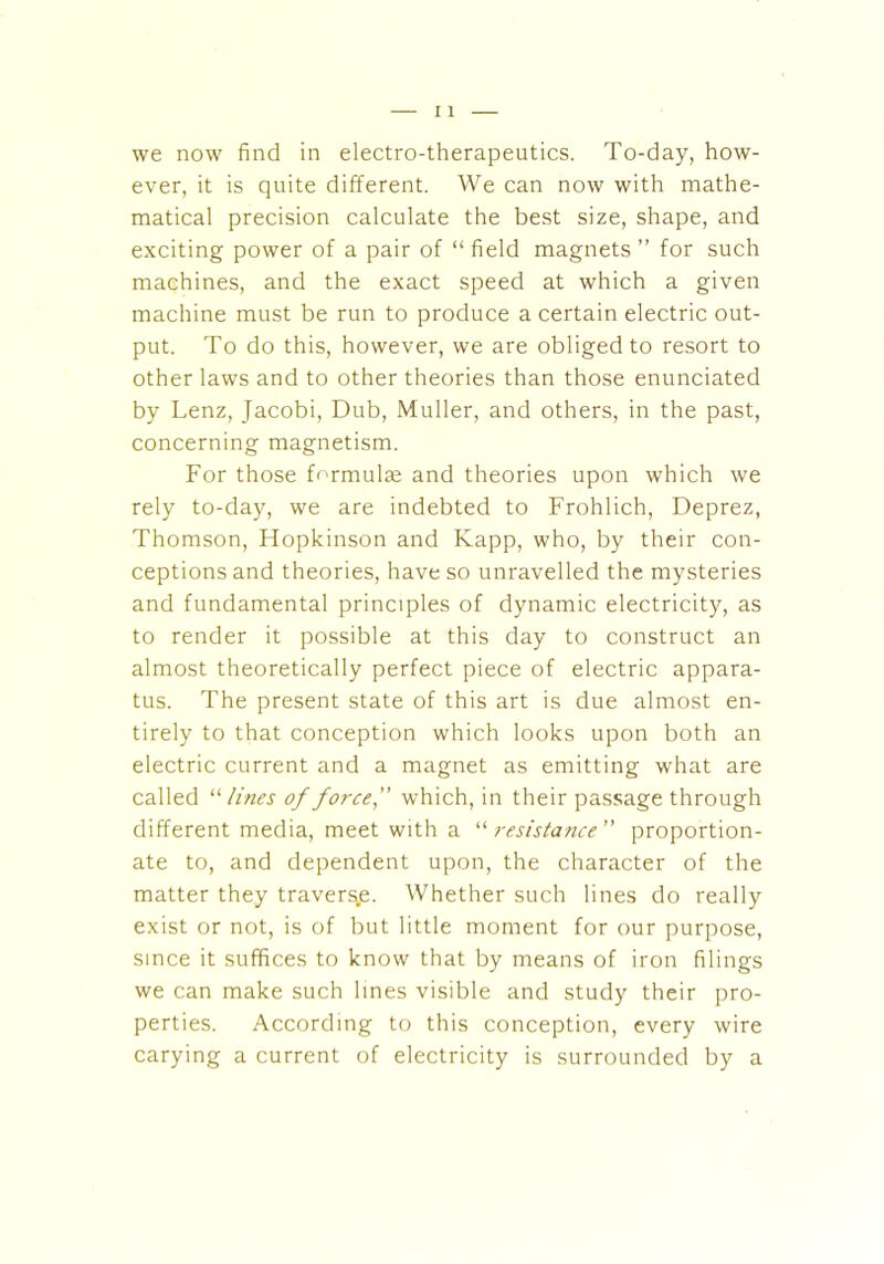 we now find in electro-therapeutics. To-day, how- ever, it is quite different. We can now with mathe- matical precision calculate the best size, shape, and exciting power of a pair of “ field magnets ” for such machines, and the exact speed at which a given machine must be run to produce a certain electric out- put. To do this, however, we are obliged to resort to other laws and to other theories than those enunciated by Lenz, Jacobi, Dub, Muller, and others, in the past, concerning magnetism. For those formulae and theories upon which we rely to-day, we are indebted to Frohlich, Deprez, Thomson, Flopkinson and Kapp, who, by their con- ceptions and theories, have so unravelled the mysteries and fundamental principles of dynamic electricity, as to render it possible at this day to construct an almost theoretically perfect piece of electric appara- tus. The present state of this art is due almost en- tirely to that conception which looks upon both an electric current and a magnet as emitting what are called “ lines of forcef which, in their passage through different media, meet with a “ resistance ” proportion- ate to, and dependent upon, the character of the matter they travers.e. Whether such lines do really exist or not, is of but little moment for our purpose, since it suffices to know that by means of iron filings we can make such lines visible and study their pro- perties. According to this conception, every wire carying a current of electricity is surrounded by a