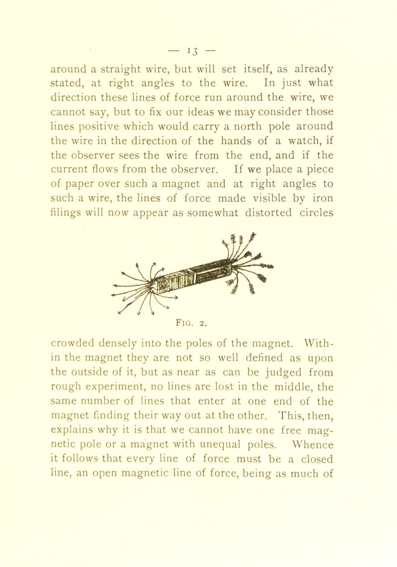 around a straight wire, but will set itself, as already stated, at right angles to the wire. In just what direction these lines of force run around the wire, we cannot say, but to fix our ideas we may consider those lines positive which would carry a north pole around the wire in the direction of the hands of a watch, if the observer sees the wire from the end, and if the current flows from the observer. If we place a piece of paper over such a magnet and at right angles to such a wire, the lines of force made visible by iron filings will now appear as somewhat distorted circles Fig. 2. crowded densely into the poles of the magnet. With- in the magnet they are not so well defined as upon the outside of it, but as near as can be judged from rough experiment, no lines are lost in the middle, the same number of lines that enter at one end of the magnet finding their way out at the other. This, then, explains why it is that we cannot have one free mag- netic pole or a magnet with unequal poles. Whence it follows that every line of force must be a closed line, an open magnetic line of force, being as much of