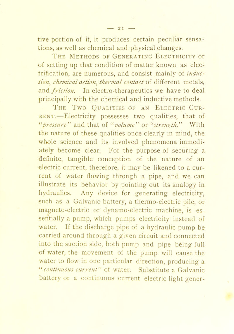 tive portion of it. it produces certain peculiar sensa- tions, as well as chemical and physical changes. The Methods of Generating Electricity or of setting up that condition of matter known as elec- trification, are numerous, and consist mainly of induc- tion, chemical action, thermal contact of different metals, and friction. In electro-therapeutics we have to deal principally with the chemical and inductive methods. The Two Qualities of an Electric Cur- rent.—Electricity possesses two qualities, that of “pressure” and that of “volume” or “strength.” With the nature of these qualities once clearly in mind, the whole science and its involved phenomena immedi- ately become clear. For the purpose of securing a definite, tangible conception of the nature of an electric current, therefore, it may be likened to a cur- rent of water flowing through a pipe, and we can illustrate its behavior by pointing out its analogy in hydraulics. Any device for generating electricity, such as a Galvanic battery, a thermo-electric pile, or magneto-electric or dynamo-electric machine, is es- sentially a pump, which pumps electricity instead of water. If the discharge pipe of a hydraulic pump be carried around through a given circuit and connected into the suction side, both pump and pipe being full of water, the movement of the pump will cause the water to flow in one particular direction, producing a “continuous current” of water. Substitute a Galvanic battery or a continuous current electric light gener-