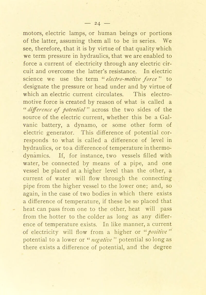 motors, electric lamps, or human beings or portions of the latter, assuming them all to be in series. We see, therefore, that it is by virtue of that quality which we term pressure in hydraulics, that we are enabled to force a current of electricity through any electric cir- cuit and overcome the latter’s resistance. In electric science we use the term “ electro-motive force ” to designate the pressure or head under and by virtue of which an electric current circulates. This electro- motive force is created by reason of what is called a “difference of potential across the two sides of the source of the electric current, whether this be a Gal- vanic battery, a dynamo, or some other form of electric generator. This difference of potential cor- responds to what is called a difference of level in hydraulics, or to a difference of temperature in thermo- dynamics. If, for instance, two vessels filled with water, be connected by means of a pipe, and one vessel be placed at a higher level than the other, a current of water will flow through the connecting pipe from the higher vessel to the lower one; and, so again, in the case of two bodies in which there exists a difference of temperature, if these be so placed that heat can pass from one to the other, heat will pass from the hotter to the colder as long as any differ- ence of temperature exists. In like manner, a current of electricity will flow from a higher or “positive  potential to a lower or “ negative ” potential so long as there exists a difference of potential, and the degree