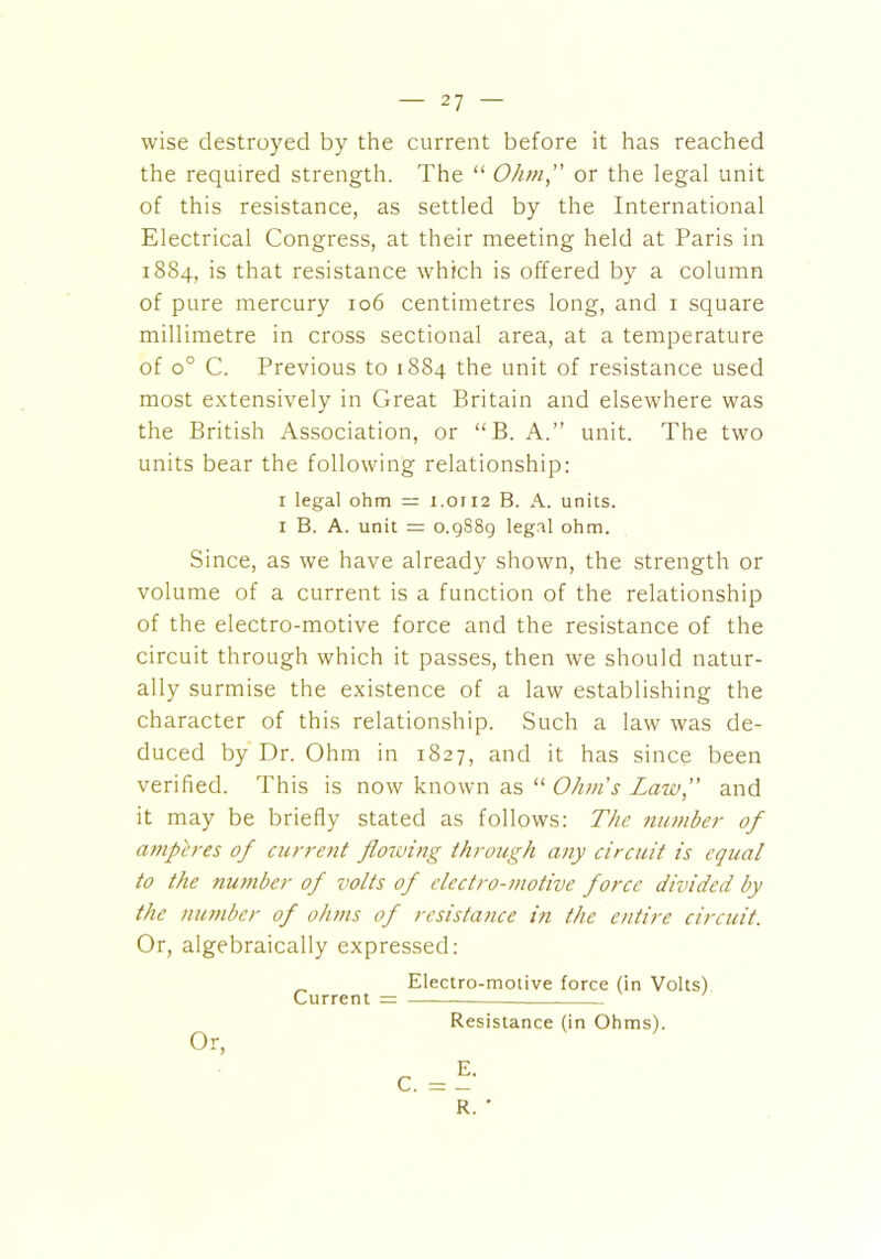 wise destroyed by the current before it has reached the required strength. The “ Ohm, or the legal unit of this resistance, as settled by the International Electrical Congress, at their meeting held at Paris in 1884, is that resistance which is offered by a column of pure mercury 106 centimetres long, and 1 square millimetre in cross sectional area, at a temperature of o° C. Previous to 1884 the unit of resistance used most extensively in Great Britain and elsewhere was the British Association, or “B. A.” unit. The two units bear the following relationship: 1 legal ohm = 1.0112 B. A. units. 1 B. A. unit = 0.9S89 legal ohm. Since, as we have already shown, the strength or volume of a current is a function of the relationship of the electro-motive force and the resistance of the circuit through which it passes, then we should natur- ally surmise the existence of a law establishing the character of this relationship. Such a law was de- duced by Dr. Ohm in 1827, and it has since been verified. This is now known as “ Ohms Law, and it may be briefly stated as follows: The number of umpires of current flowing through any circuit is equal to the number of volts of electro-motive force divided by the number of ohms of resistance in the entire circuit. Or, algebraically expressed: Electro-motive force (in Volts) Current = Resistance (in Ohms). Or, R. '