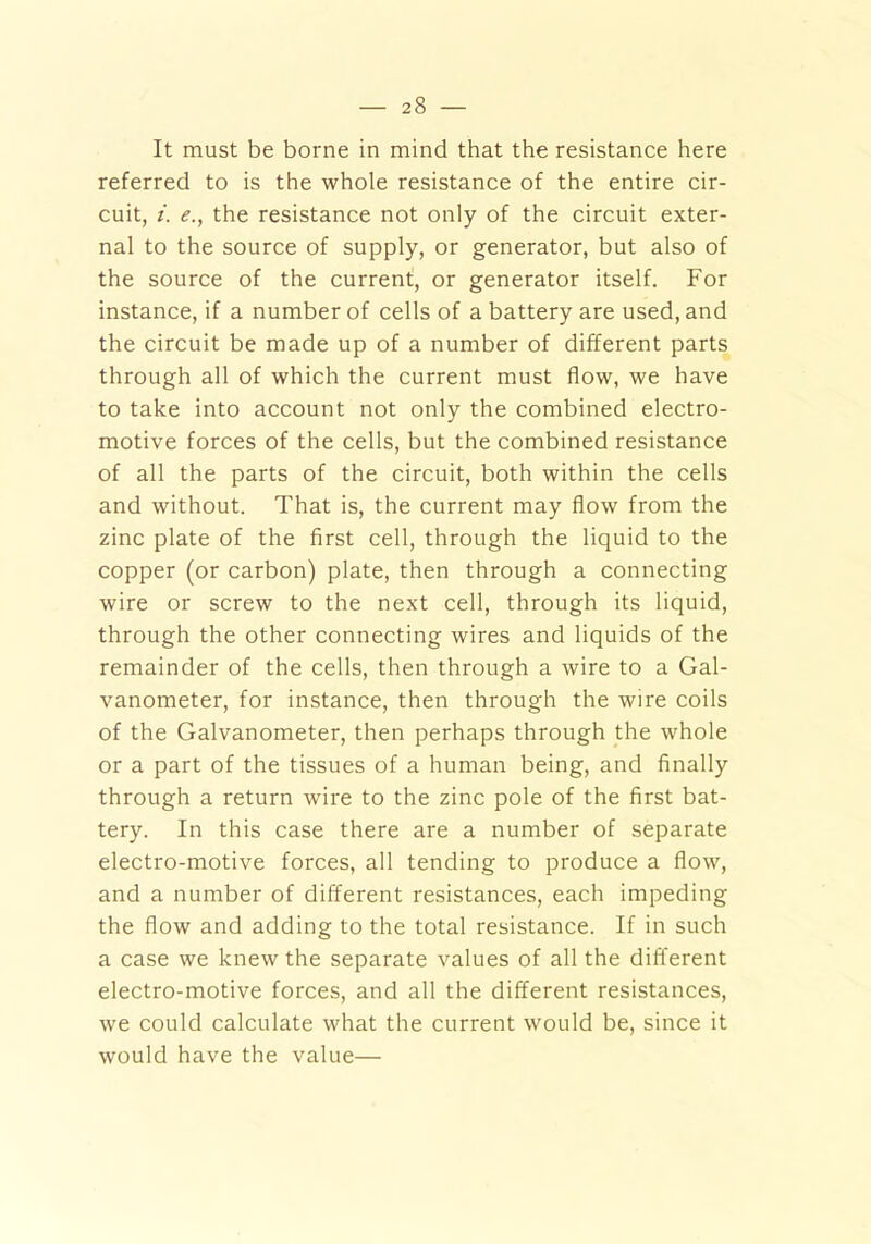 It must be borne in mind that the resistance here referred to is the whole resistance of the entire cir- cuit, i. e., the resistance not only of the circuit exter- nal to the source of supply, or generator, but also of the source of the current, or generator itself. For instance, if a number of cells of a battery are used, and the circuit be made up of a number of different parts through all of which the current must flow, we have to take into account not only the combined electro- motive forces of the cells, but the combined resistance of all the parts of the circuit, both within the cells and without. That is, the current may flow from the zinc plate of the first cell, through the liquid to the copper (or carbon) plate, then through a connecting wire or screw to the next cell, through its liquid, through the other connecting wires and liquids of the remainder of the cells, then through a wire to a Gal- vanometer, for instance, then through the wire coils of the Galvanometer, then perhaps through the whole or a part of the tissues of a human being, and finally through a return wire to the zinc pole of the first bat- tery. In this case there are a number of separate electro-motive forces, all tending to produce a flow, and a number of different resistances, each impeding the flow and adding to the total resistance. If in such a case we knew the separate values of all the different electro-motive forces, and all the different resistances, we could calculate what the current would be, since it would have the value—