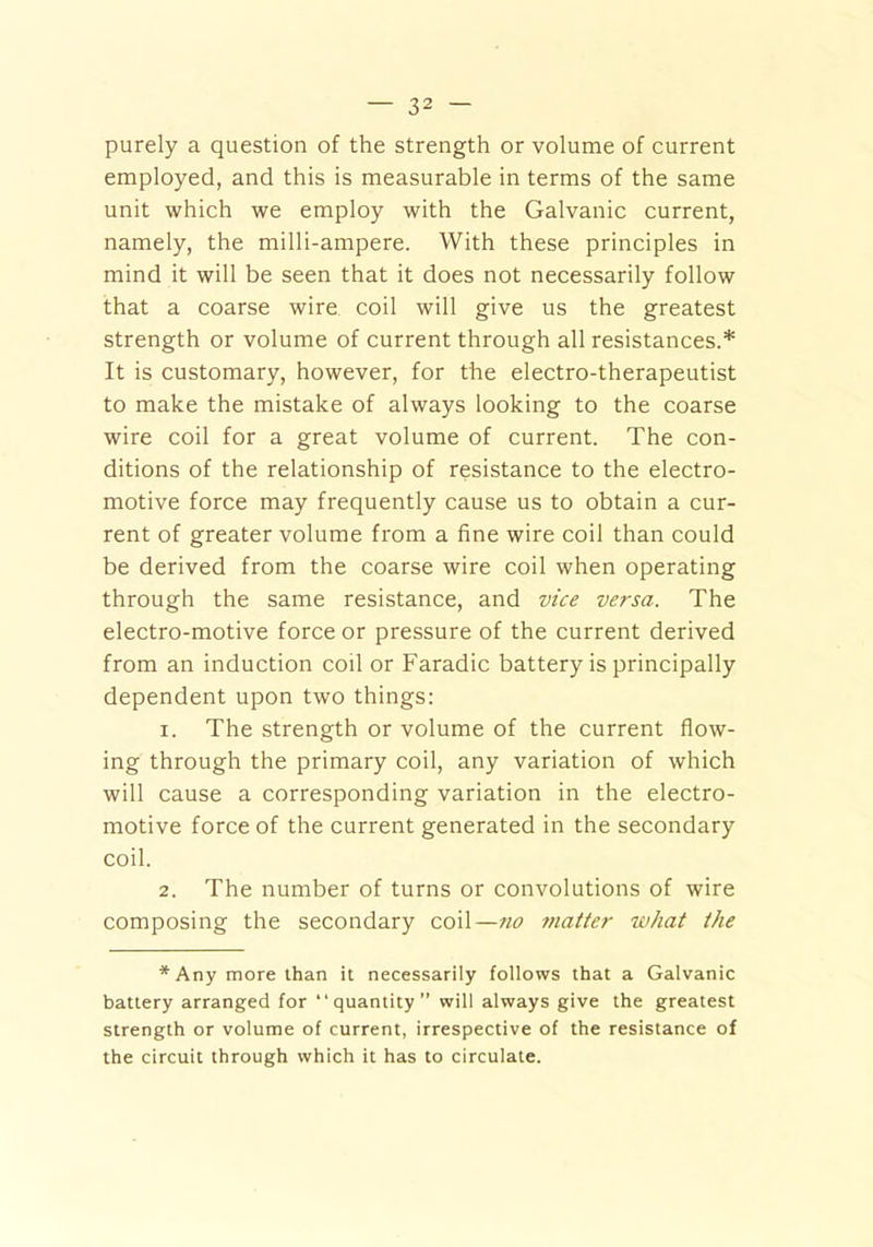 purely a question of the strength or volume of current employed, and this is measurable in terms of the same unit which we employ with the Galvanic current, namely, the milli-ampere. With these principles in mind it will be seen that it does not necessarily follow that a coarse wire coil will give us the greatest strength or volume of current through all resistances.* It is customary, however, for the electro-therapeutist to make the mistake of always looking to the coarse wire coil for a great volume of current. The con- ditions of the relationship of resistance to the electro- motive force may frequently cause us to obtain a cur- rent of greater volume from a fine wire coil than could be derived from the coarse wire coil when operating through the same resistance, and vice versa. The electro-motive force or pressure of the current derived from an induction coil or Faradic battery is principally dependent upon two things: 1. The strength or volume of the current flow- ing through the primary coil, any variation of which will cause a corresponding variation in the electro- motive force of the current generated in the secondary coil. 2. The number of turns or convolutions of wire composing the secondary coil—no matter what the *Any more than it necessarily follows that a Galvanic battery arranged for “quantity” will always give the greatest strength or volume of current, irrespective of the resistance of the circuit through which it has to circulate.