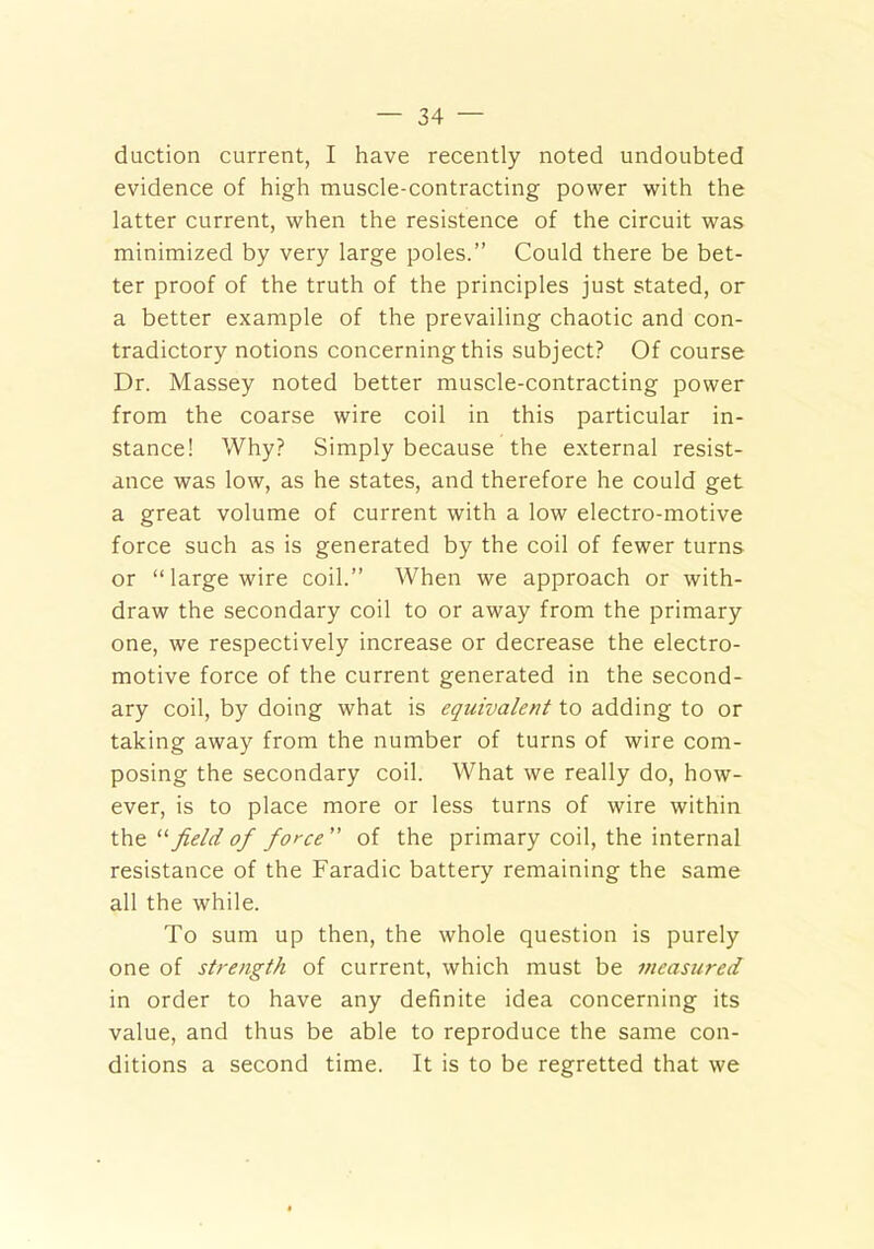 duction current, I have recently noted undoubted evidence of high muscle-contracting power with the latter current, when the resistence of the circuit was minimized by very large poles.” Could there be bet- ter proof of the truth of the principles just stated, or a better example of the prevailing chaotic and con- tradictory notions concerning this subject? Of course Dr. Massey noted better muscle-contracting power from the coarse wire coil in this particular in- stance! Why? Simply because the external resist- ance was low, as he states, and therefore he could get a great volume of current with a low electro-motive force such as is generated by the coil of fewer turns or “large wire coil.” When we approach or with- draw the secondary coil to or away from the primary one, we respectively increase or decrease the electro- motive force of the current generated in the second- ary coil, by doing what is equivalent to adding to or taking away from the number of turns of wire com- posing the secondary coil. What we really do, how- ever, is to place more or less turns of wire within th field of force” of the primary coil, the internal resistance of the Faradic battery remaining the same all the while. To sum up then, the whole question is purely one of strength of current, which must be measured in order to have any definite idea concerning its value, and thus be able to reproduce the same con- ditions a second time. It is to be regretted that we