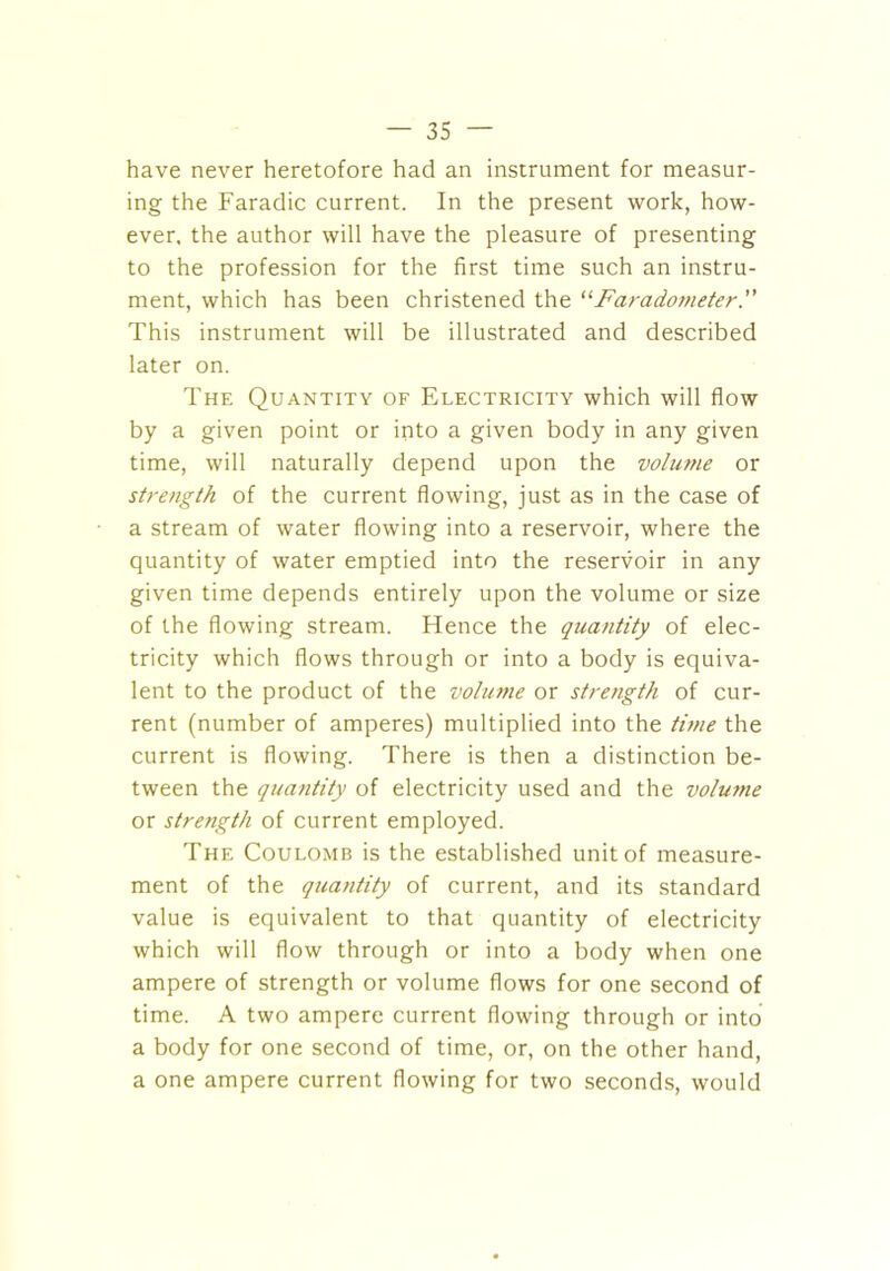 have never heretofore had an instrument for measur- ing the Faradic current. In the present work, how- ever. the author will have the pleasure of presenting to the profession for the first time such an instru- ment, which has been christened the “Faradometer.” This instrument will be illustrated and described later on. The Quantity of Electricity which will flow by a given point or into a given body in any given time, will naturally depend upon the volume or strength of the current flowing, just as in the case of a stream of water flowing into a reservoir, where the quantity of water emptied into the reservoir in any given time depends entirely upon the volume or size of the flowing stream. Hence the quantity of elec- tricity which flows through or into a body is equiva- lent to the product of the volume or strength of cur- rent (number of amperes) multiplied into the tune the current is flowing. There is then a distinction be- tween the quantity of electricity used and the volume or strength of current employed. The Coulomb is the established unit of measure- ment of the quantity of current, and its standard value is equivalent to that quantity of electricity which will flow through or into a body when one ampere of strength or volume flows for one second of time. A two ampere current flowing through or into a body for one second of time, or, on the other hand, a one ampere current flowing for two seconds, would