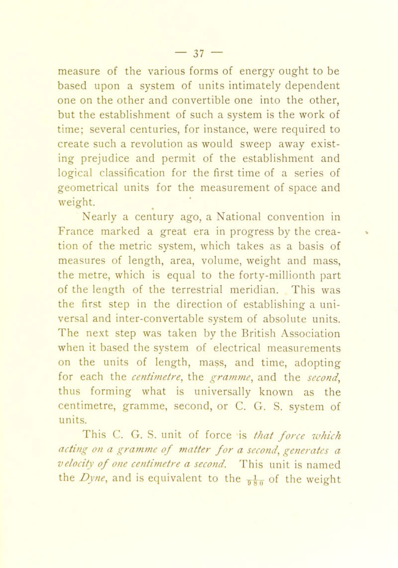 measure of the various forms of energy ought to be based upon a system of units intimately dependent one on the other and convertible one into the other, but the establishment of such a system is the work of time; several centuries, for instance, were required to create such a revolution as would sweep away exist- ing prejudice and permit of the establishment and logical classification for the first time of a series of geometrical units for the measurement of space and weight. Nearly a century ago, a National convention in France marked a great era in progress by the crea- tion of the metric system, which takes as a basis of measures of length, area, volume, weight and mass, the metre, which is equal to the forty-millionth part of the length of the terrestrial meridian. This was the first step in the direction of establishing a uni- versal and inter-convertable system of absolute units. The next step was taken by the British Association when it based the system of electrical measurements on the units of length, mass, and time, adopting for each the centimetre, the gramme, and the second, thus forming what is universally known as the centimetre, gramme, second, or C. G. S. system of units. This C. G. S. unit of force is that force which acting on a gramme of matter for a second, generates a velocity of one centimetre a second. This unit is named the Dyne, and is equivalent to the of the weight