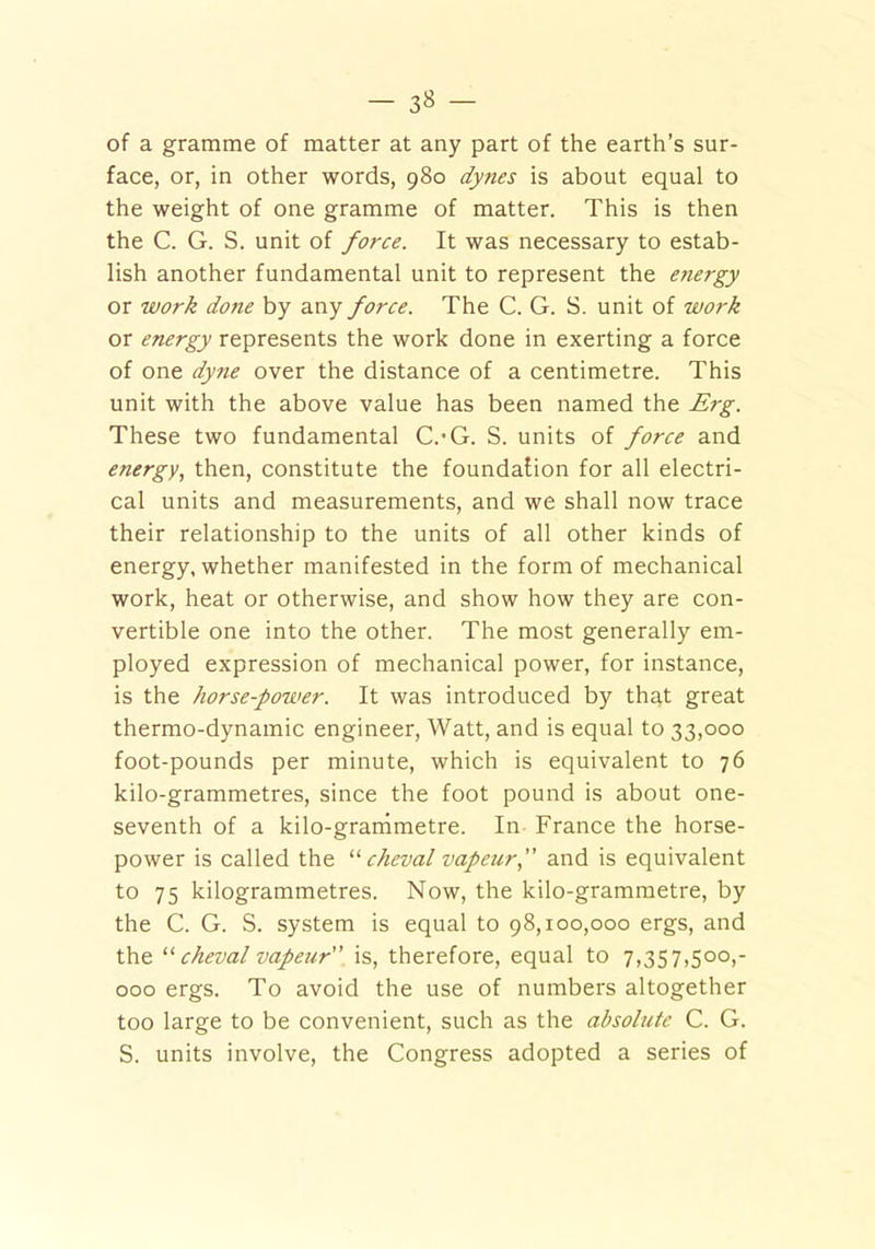 of a gramme of matter at any part of the earth’s sur- face, or, in other words, 980 dynes is about equal to the weight of one gramme of matter. This is then the C. G. S. unit of force. It was necessary to estab- lish another fundamental unit to represent the energy or work done by any force. The C. G. S. unit of work or energy represents the work done in exerting a force of one dyne over the distance of a centimetre. This unit with the above value has been named the Erg. These two fundamental C.-G. S. units of force and energy, then, constitute the foundation for all electri- cal units and measurements, and we shall now trace their relationship to the units of all other kinds of energy, whether manifested in the form of mechanical work, heat or otherwise, and show how they are con- vertible one into the other. The most generally em- ployed expression of mechanical power, for instance, is the horse-power. It was introduced by that great thermo-dynamic engineer, Watt, and is equal to 33,000 foot-pounds per minute, which is equivalent to 76 kilo-grammetres, since the foot pound is about one- seventh of a kilo-granimetre. In France the horse- power is called the “ cheval vapeur,” and is equivalent to 75 kilogrammetres. Now, the kilo-grammetre, by the C. G. S. system is equal to 98,100,000 ergs, and the “ cheval vapeur is, therefore, equal to 7,357,500,- 000 ergs. To avoid the use of numbers altogether too large to be convenient, such as the absolute C. G. S. units involve, the Congress adopted a series of