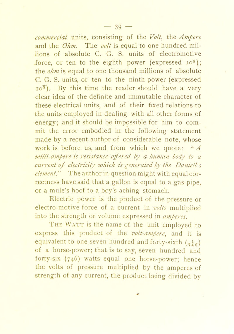 commercial units, consisting of the Volt, the Ampere and the Ohm. The volt is equal to one hundred mil- lions of absolute C. G. S. units of electromotive force, or ten to the eighth power (expressed ro8); the ohm is equal to one thousand millions of absolute C. G. S. units, or ten to the ninth power (expressed io^). By this time the reader should have a very clear idea of the definite and immutable character of these electrical units, and of their fixed relations to the units employed in dealing with all other forms of energy; and it should be impossible for him to com- mit the error embodied in the following statement made by a recent author of considerable note, whose work is before us, and from which we quote: “A milli-ampere is resistance offered by a human body to a current of electricity which is generated by the jDanie/l's elementThe author in question might with equal cor- rectness have said that a gallon is equal to a gas-pipe, or a mule’s hoof to a boy's aching stomach. Electric power is the product of the pressure or electro-motive force of a current in volts multiplied into the strength or volume expressed in amperes. The Watt is the name of the unit employed to express this product of the volt-ampere, and it is equivalent to one seven hundred and forty-sixth (T]7) of a horse-power; that is to say, seven hundred and forty-six (746) watts equal one horse-power; hence the volts of pressure multiplied by the amperes of strength of any current, the product being divided by