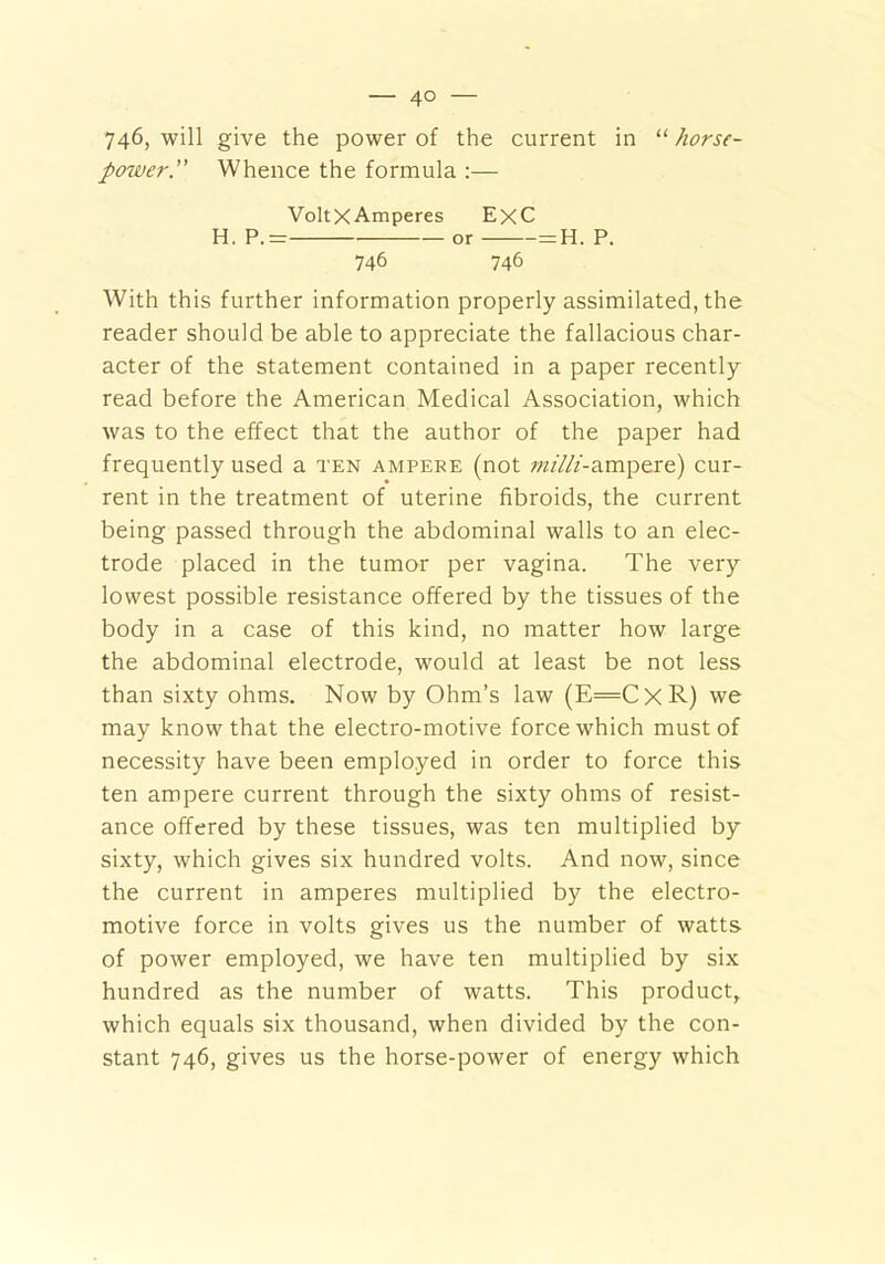 746, will give the power of the current in “ horse- power.” Whence the formula :— VoltXAmperes ExC H. P.= or = H. P. 746 746 With this further information properly assimilated, the reader should be able to appreciate the fallacious char- acter of the statement contained in a paper recently read before the American Medical Association, which was to the effect that the author of the paper had frequently used a ten ampere (not ^’///-ampere) cur- rent in the treatment of uterine fibroids, the current being passed through the abdominal walls to an elec- trode placed in the tumor per vagina. The very lowest possible resistance offered by the tissues of the body in a case of this kind, no matter how large the abdominal electrode, would at least be not less than sixty ohms. Now by Ohm’s law (E=CxR) we may know that the electro-motive force which must of necessity have been employed in order to force this ten ampere current through the sixty ohms of resist- ance offered by these tissues, was ten multiplied by sixty, which gives six hundred volts. And now, since the current in amperes multiplied by the electro- motive force in volts gives us the number of watts of power employed, we have ten multiplied by six hundred as the number of watts. This product, which equals six thousand, when divided by the con- stant 746, gives us the horse-power of energy which