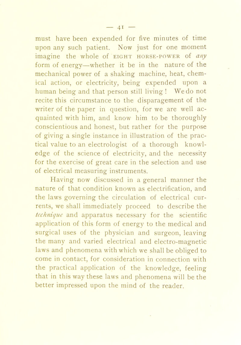 must have been expended for five minutes of time upon any such patient. Now just for one moment imagine the whole of eight horse-power of any form of energy—whether it be in the nature of the mechanical power of a shaking machine, heat, chem- ical action, or electricity, being expended upon a human being and that person still living ! We do not recite this circumstance to the disparagement of the writer of the paper in question, for we are well ac- quainted with him, and know him to be thoroughly conscientious and honest, but rather for the purpose of giving a single instance in illustration of the prac- tical value to an electrologist of a thorough knowl- edge of the science of electricity, and the necessity for the exercise of great care in the selection and use of electrical measuring instruments. Having now discussed in a general manner the nature of that condition known as electrification, and the laws governing the circulation of electrical cur- rents, we shall immediately proceed to describe the technique and apparatus necessary for the scientific application of this form of energy to the medical and surgical uses of the physician and surgeon, leaving the many and varied electrical and electro-magnetic laws and phenomena with which we shall be obliged to come in contact, for consideration in connection with the practical application of the knowledge, feeling that in this way these laws and phenomena will be the better impressed upon the mind of the reader.