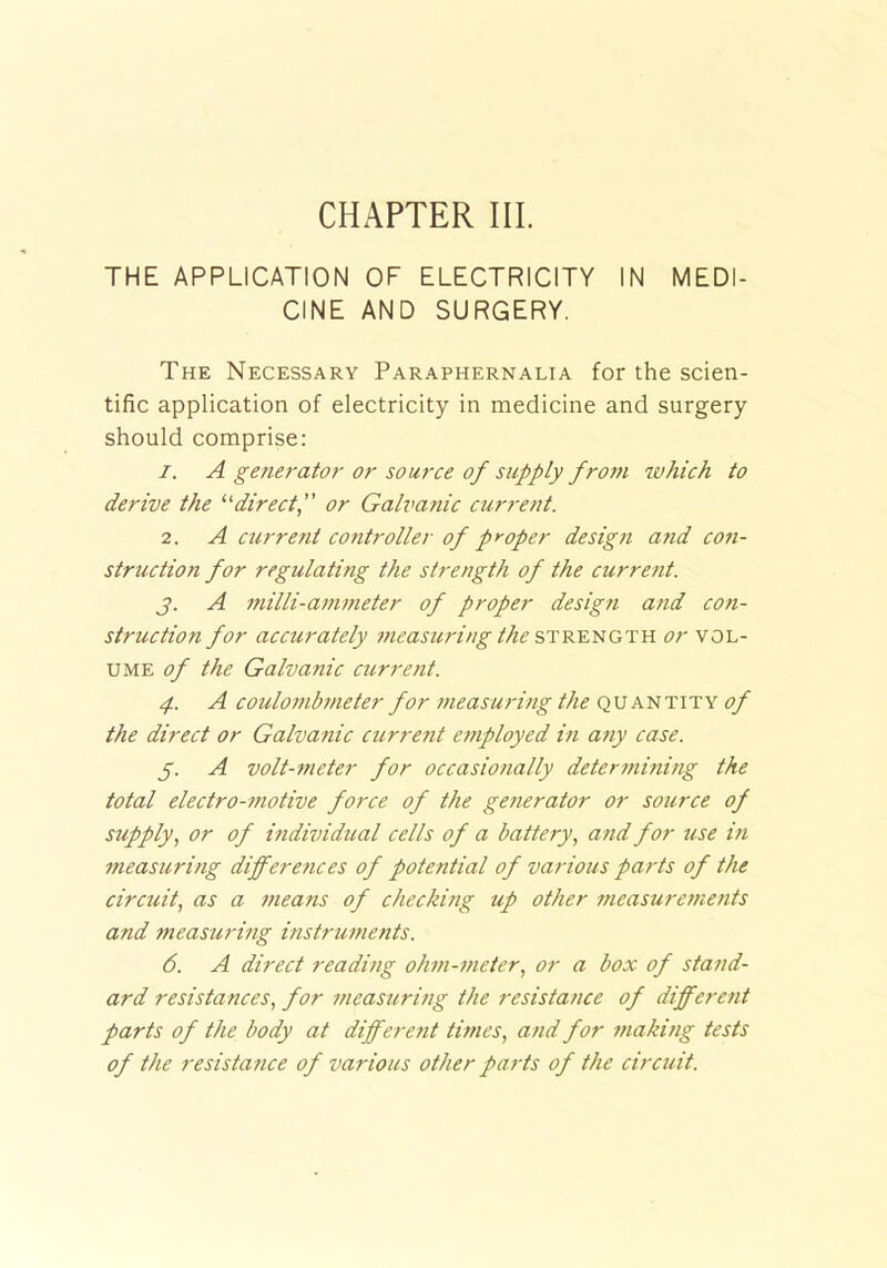 CHAPTER III. THE APPLICATION OF ELECTRICITY IN MEDI- CINE AND SURGERY. The Necessary Paraphernalia for the scien- tific application of electricity in medicine and surgery should comprise: 1. A generator or source of supply from which to derive the “direct, or Galvanic current. 2. A current controller of proper design and con- struction for regulating the strength of the current. j. A milli-ammeter of proper design and con- struction for accurately measuring the strength or vol- ume of the Galvanic current. 4. A coulombmeter for measuring the quantity of the direct or Galvanic current employed in any case. 5. A volt-meter for occasionally determining the total electro-motive force of the generator or source of supply, or of individual cells of a battery, and for use in measuring differ e?ices of potential of various parts of the circuit, as a means of checking up other measurements and measuring instruments. 6. A direct reading ohm-meter, or a box of stand- ard resistances, for measuring the resistance of different parts of the body at different times, and for making tests of the resista?ice of various other parts of the circuit.