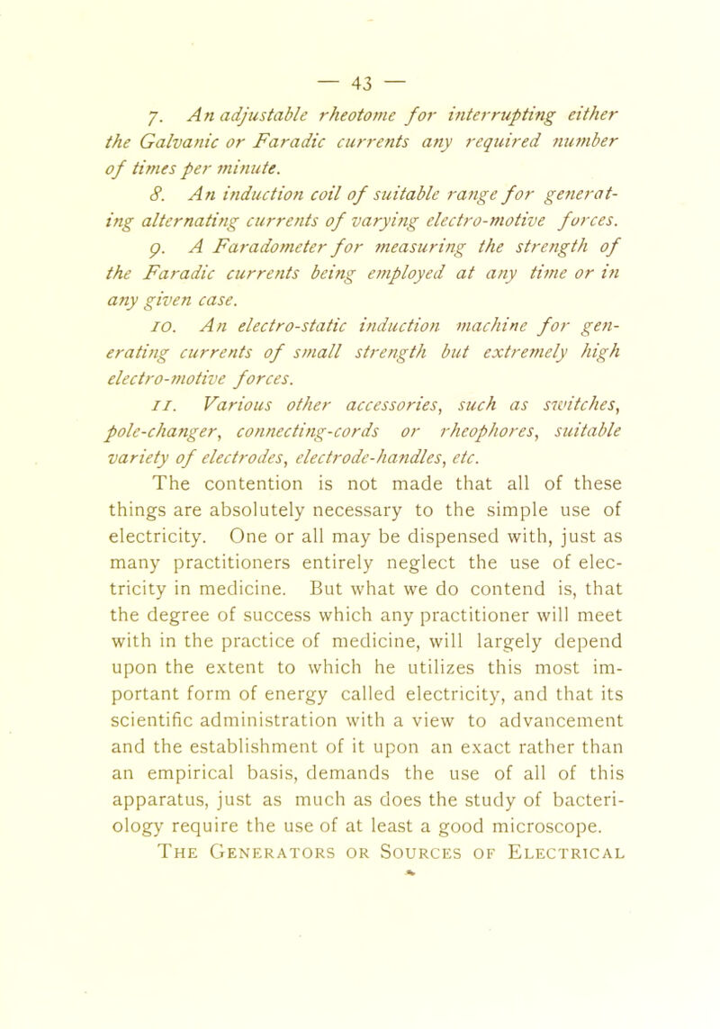 y. An adjustable rheotome for interrupting either the Galvanic or Faradic currents any required number of times per minute. 8. An induction coil of suitable range for generat- ing alternating currents of varying electro-motive forces. p. A Faradometer for measuring the strength of the Faradic currents being employed at any time or in any given case. TO. An electro-static induction machine for gen- erating currents of small strength but extremely high electro-motive forces. ii. Various other accessories, such as switches, pole-changer, connecting-cords or rheophores, suitable variety of electrodes, electrode-handles, etc. The contention is not made that all of these things are absolutely necessary to the simple use of electricity. One or all may be dispensed with, just as many practitioners entirely neglect the use of elec- tricity in medicine. But what we do contend is, that the degree of success which any practitioner will meet with in the practice of medicine, will largely depend upon the extent to which he utilizes this most im- portant form of energy called electricity, and that its scientific administration with a view to advancement and the establishment of it upon an exact rather than an empirical basis, demands the use of all of this apparatus, just as much as does the study of bacteri- ology require the use of at least a good microscope. The Generators or Sources of Electrical