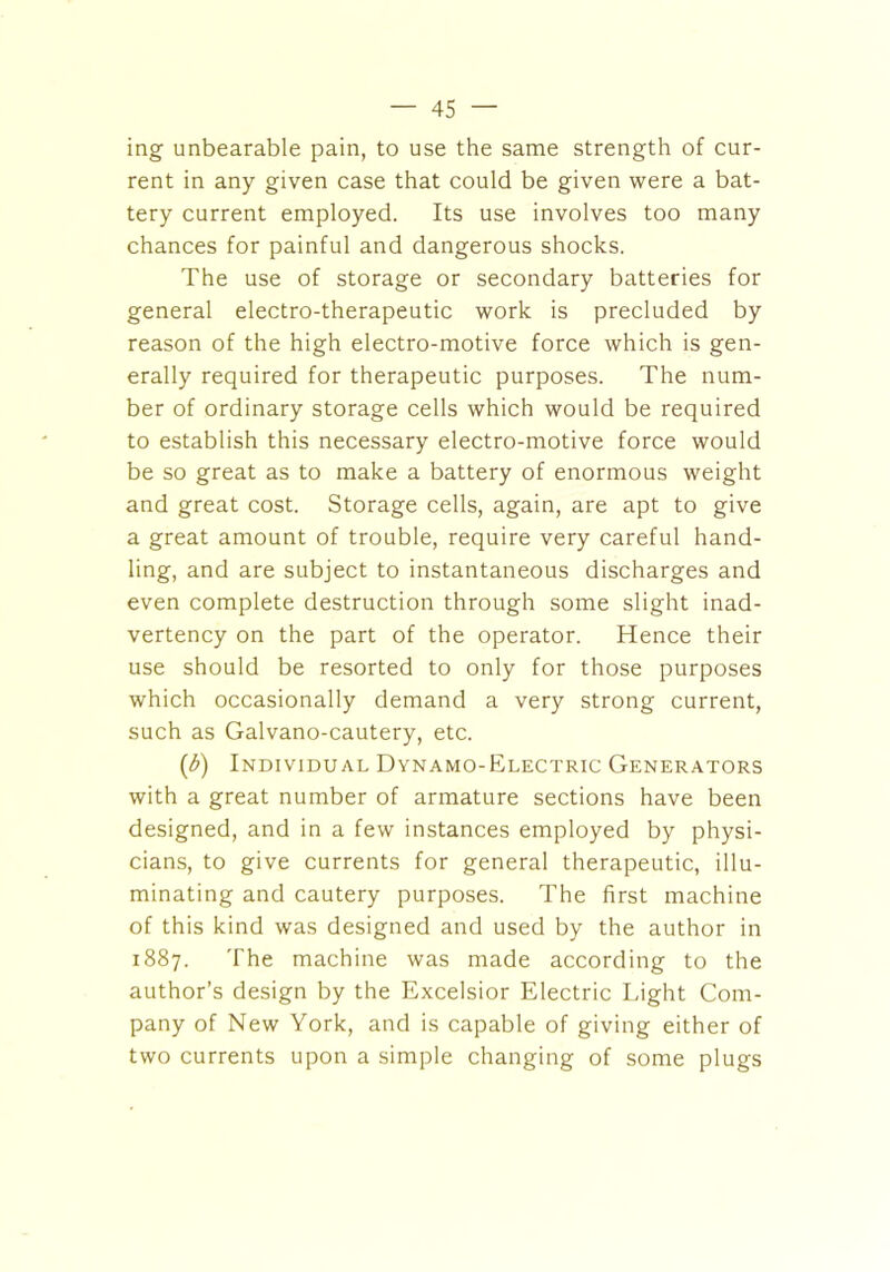 ing unbearable pain, to use the same strength of cur- rent in any given case that could be given were a bat- tery current employed. Its use involves too many chances for painful and dangerous shocks. The use of storage or secondary batteries for general electro-therapeutic work is precluded by reason of the high electro-motive force which is gen- erally required for therapeutic purposes. The num- ber of ordinary storage cells which would be required to establish this necessary electro-motive force would be so great as to make a battery of enormous weight and great cost. Storage cells, again, are apt to give a great amount of trouble, require very careful hand- ling, and are subject to instantaneous discharges and even complete destruction through some slight inad- vertency on the part of the operator. Hence their use should be resorted to only for those purposes which occasionally demand a very strong current, such as Galvano-cautery, etc. (3) Individual Dynamo-Electric Generators with a great number of armature sections have been designed, and in a few instances employed by physi- cians, to give currents for general therapeutic, illu- minating and cautery purposes. The first machine of this kind was designed and used by the author in 1887. The machine was made according to the author’s design by the Excelsior Electric Light Com- pany of New York, and is capable of giving either of two currents upon a simple changing of some plugs