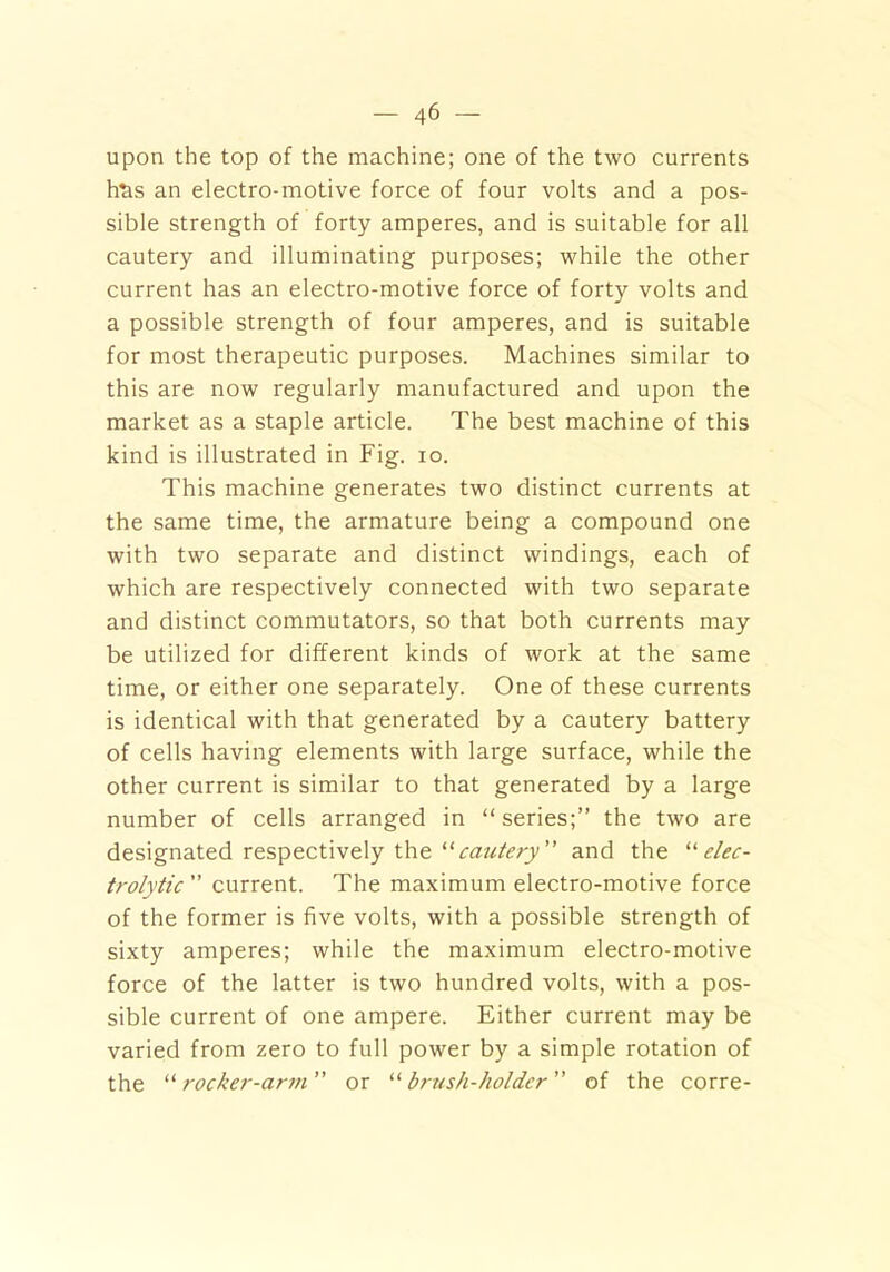upon the top of the machine; one of the two currents h^s an electro-motive force of four volts and a pos- sible strength of forty amperes, and is suitable for all cautery and illuminating purposes; while the other current has an electro-motive force of forty volts and a possible strength of four amperes, and is suitable for most therapeutic purposes. Machines similar to this are now regularly manufactured and upon the market as a staple article. The best machine of this kind is illustrated in Fig. io. This machine generates two distinct currents at the same time, the armature being a compound one with two separate and distinct windings, each of which are respectively connected with two separate and distinct commutators, so that both currents may be utilized for different kinds of work at the same time, or either one separately. One of these currents is identical with that generated by a cautery battery of cells having elements with large surface, while the other current is similar to that generated by a large number of cells arranged in “ series;” the two are designated respectively the “cautery” and the '■'■elec- trolytic ” current. The maximum electro-motive force of the former is five volts, with a possible strength of sixty amperes; while the maximum electro-motive force of the latter is two hundred volts, with a pos- sible current of one ampere. Either current may be varied from zero to full power by a simple rotation of the “rocker-arm or “brush-holder” of the corre-