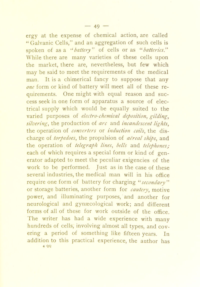 ergy at the expense of chemical action, are called “ Galvanic Cells,” and an aggregation of such cells is spoken of as a ‘‘ battery” of cells eras “batteries.” While there are many varieties of these cells upon the market, there are, nevertheless, but few which may be said to meet the requirements of the medical man. It is a chimerical fancy to suppose that any one form or kind of battery will meet all of these re- quirements. One might with equal reason and suc- cess seek in one form of apparatus a source of elec- trical supply which would be equally suited to the varied purposes of electro-chemical deposition, gilding, silvering, the production of arc and incandescent lights, the operation of converters or induction coils, the dis- charge of torpedoes, the propulsion of aereal ships, and the operation of telegraph lines, bells and telephones; each of which requires a special form or kind of gen- erator adapted to meet the peculiar exigencies of the work to be performed. Just as in the case of these several industries, the medical man will in his office require one form of battery for charging “secondary ” or storage batteries, another form for cautery, motive power, and illuminating purposes, and another for neurological and gynaecological work; and different forms of all of these for work outside of the office. The writer has had a wide experience with many hundreds of cells, involving almost all types, and cov- ering a period of something like fifteen years. In addition to this practical experience, the author has •t QQ