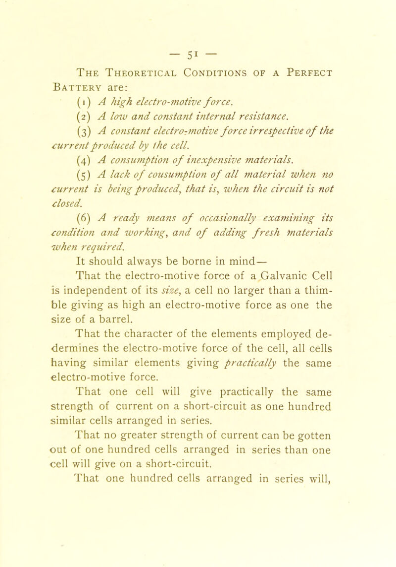 The Theoretical Conditions of a Perfect Battery are: (1) A high electro-motive force. (2) A loiu and constant internal resistance. (3) A constant electro-motive force irrespective of the current produced by the cell. (4) A consumption of inexpensive materials. (5) A lack of consumption of all material when no current is being produced, that is, when the circuit is not closed. (6) A ready means of occasionally examining its condition and working, and of adding fresh materials when required. It should always be borne in mind — That the electro-motive force of a Galvanic Cell is independent of its size, a cell no larger than a thim- ble giving as high an electro-motive force as one the size of a barrel. That the character of the elements employed de- dermines the electro-motive force of the cell, all cells having similar elements giving practically the same electro-motive force. That one cell will give practically the same strength of current on a short-circuit as one hundred similar cells arranged in series. That no greater strength of current can be gotten out of one hundred cells arranged in series than one cell will give on a short-circuit. That one hundred cells arranged in series will,