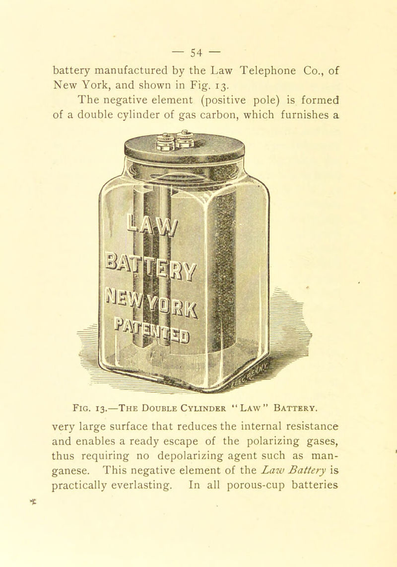 battery manufactured by the Law Telephone Co., of New York, and shown in Fig. 13. The negative element (positive pole) is formed of a double cylinder of gas carbon, which furnishes a Fig. 13.—The Double Cylinder “Law” Battery. very large surface that reduces the internal resistance and enables a ready escape of the polarizing gases, thus requiring no depolarizing agent such as man- ganese. This negative element of the Law Battery is practically everlasting. In all porous-cup batteries