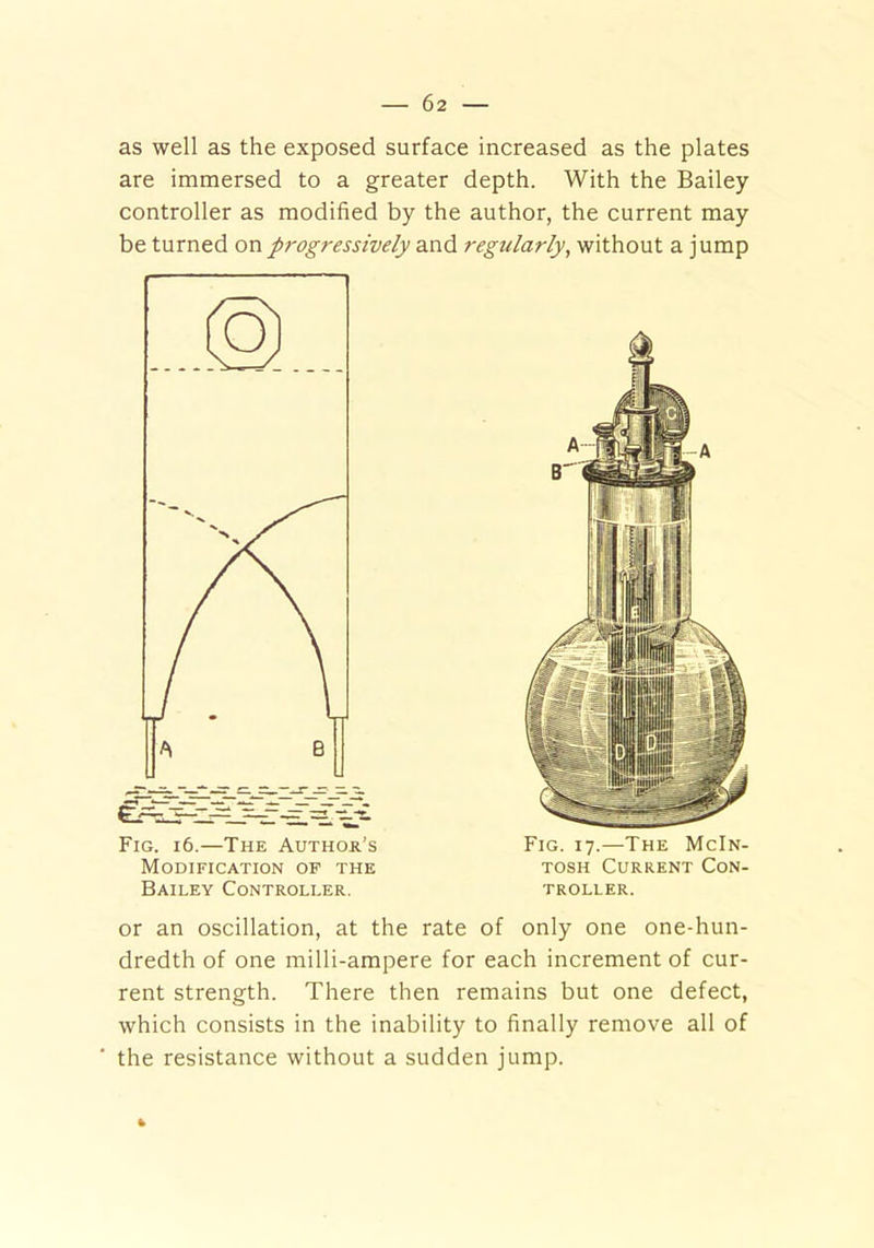 as well as the exposed surface increased as the plates are immersed to a greater depth. With the Bailey controller as modified by the author, the current may be turned on progressively and regularly, without a jump Fig. 16.—The Author’s Modification of the Bailey Controller. Fig. 17.—The McIn- tosh Current Con- troller. or an oscillation, at the rate of only one one-hun- dredth of one milli-ampere for each increment of cur- rent strength. There then remains but one defect, which consists in the inability to finally remove all of the resistance without a sudden jump. fc
