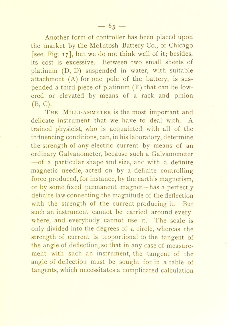Another form of controller has been placed upon the market by the McIntosh Battery Co., of Chicago [see. Fig. 17], but we do not think well of it; besides, its cost is excessive. Between two small sheets of platinum (D, D) suspended in water, with suitable attachment (A) for one pole of the battery, is sus- pended a third piece of platinum (E) that can be low- ered or elevated by means of a rack and pinion (B, C). The Milli-ammeter is the most important and delicate instrument that we have to deal with. A trained physicist, who is acquainted with all of the influencing conditions, can, in his laboratory, determine the strength of any electric current by means of an ordinary Galvanometer, because such a Galvanometer —of a particular shape and size, and with a definite magnetic needle, acted on by a definite controlling force produced, for instance, by the earth’s magnetism, or by some fixed permanent magnet —has a perfectly definite law connecting the magnitude of the deflection with the strength of the current producing it. But such an instrument cannot be carried around every- where, and everybody cannot use it. The scale is only divided into the degrees of a circle, whereas the strength of current is proportional to the tangent of the angle of deflection, so that in any case of measure- ment with such an instrument, the tangent of the angle of deflection must be sought for in a table of tangents, which necessitates a complicated calculation