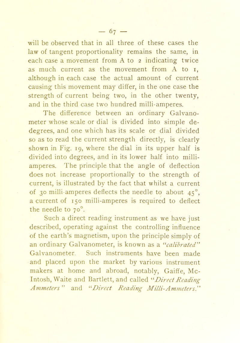 will be observed that in all three of these cases the law of tangent proportionality remains the same, in each case a movement from A to 2 indicating twice as much current as the movement from A to 1, although in each case the actual amount of current causing this movement may differ, in the one case the strength of current being two, in the other twenty, and in the third case two hundred milli-amperes. The difference between an ordinary Galvano- meter whose scale or dial is divided into simple de- degrees, and one which has its scale or dial divided so as to read the current strength directly, is clearly shown in Fig. 19, where the dial in its upper half is divided into degrees, and in its lower half into milli- amperes. The principle that the angle of deflection does not increase proportionally to the strength of current, is illustrated by the fact that whilst a current of 30 milli-amperes deflects the needle to about 450, a current of 150 milli-amperes is required to deflect the needle to 70°. Such a direct reading instrument as we have just described, operating against the controlling influence of the earth’s magnetism, upon the principle simply of an ordinary Galvanometer, is known as a “calibrated” Galvanometer. Such instruments have been made and placed upon the market by various instrument makers at home and abroad, notably, Gaiffe, Mc- Intosh, Waite and Bartlett, and called “Direct Reading Ammeters ” and “Direct Reading Milli-Ammeters.”