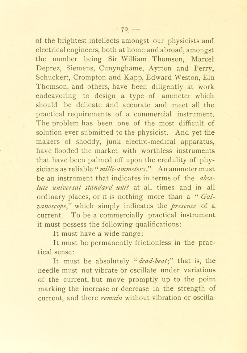 7° — of the brightest intellects amongst our physicists and electrical engineers, both at home and abroad, amongst the number being Sir William Thomson, Marcel Deprez, Siemens, Cunynghame, Ayrton and Perry, Schuckert, Crompton and Kapp, Edward Weston, Elu Thomson, and others, have been diligently at work endeavoring to design a type of ammeter which should be delicate dnd accurate and meet all the practical requirements of a commercial instrument. The problem has been one of the most difficult of solution ever submitted to the physicist. And yet the makers of shoddy, junk electro-medical apparatus, have flooded the market with worthless instruments that have been palmed off upon the credulity of phy- sicians as reliable “ milli-ammeters.” An ammeter must be an instrument that indicates in terms of the abso- lute universal standard uiiit at all times and in all ordinary places, or it is nothing more than a “ Gal- vanoscope,” which simply indicates the presence of a current. To be a commercially practical instrument it must possess the following qualifications: It must have a wide range: It must be permanently frictionless in the prac- tical sense: It must be absolutely 11 dead-beat-,” that is, the needle must not vibrate or oscillate under variations of the current, but move promptly up to the point marking the increase or decrease in the strength of current, and there remain without vibration or oscilla-