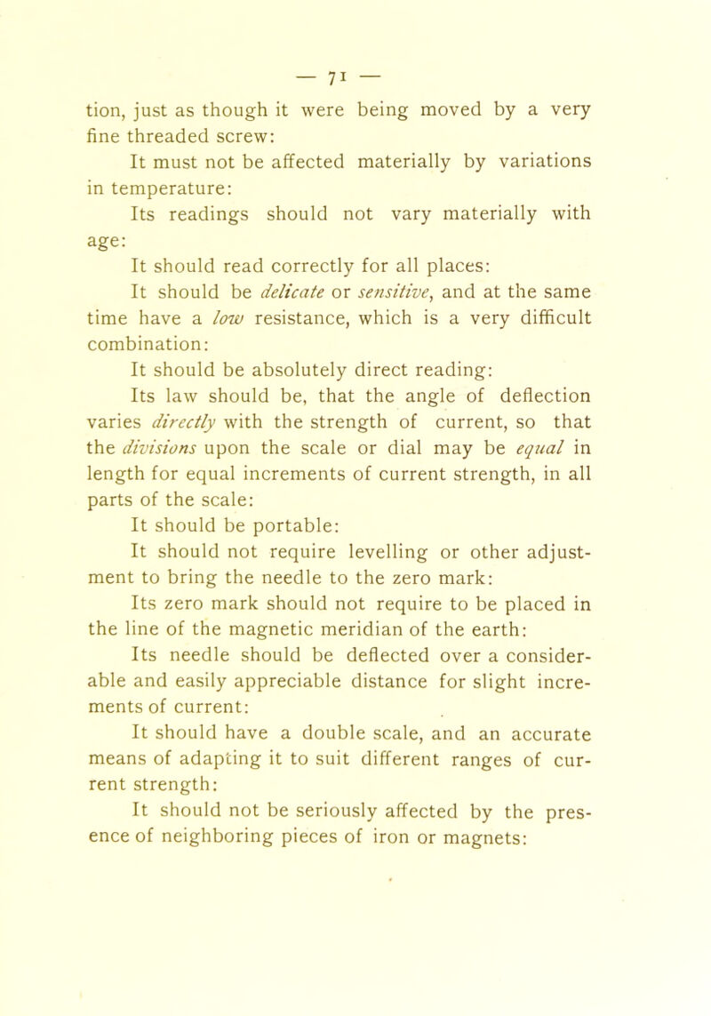 tion, just as though it were being moved by a very fine threaded screw: It must not be affected materially by variations in temperature: Its readings should not vary materially with age: It should read correctly for all places: It should be delicate or sensitive, and at the same time have a low resistance, which is a very difficult combination: It should be absolutely direct reading: Its law should be, that the angle of deflection varies directly with the strength of current, so that the divisions upon the scale or dial may be equal in length for equal increments of current strength, in all parts of the scale: It should be portable: It should not require levelling or other adjust- ment to bring the needle to the zero mark: Its zero mark should not require to be placed in the line of the magnetic meridian of the earth: Its needle should be deflected over a consider- able and easily appreciable distance for slight incre- ments of current: It should have a double scale, and an accurate means of adapting it to suit different ranges of cur- rent strength: It should not be seriously affected by the pres- ence of neighboring pieces of iron or magnets: