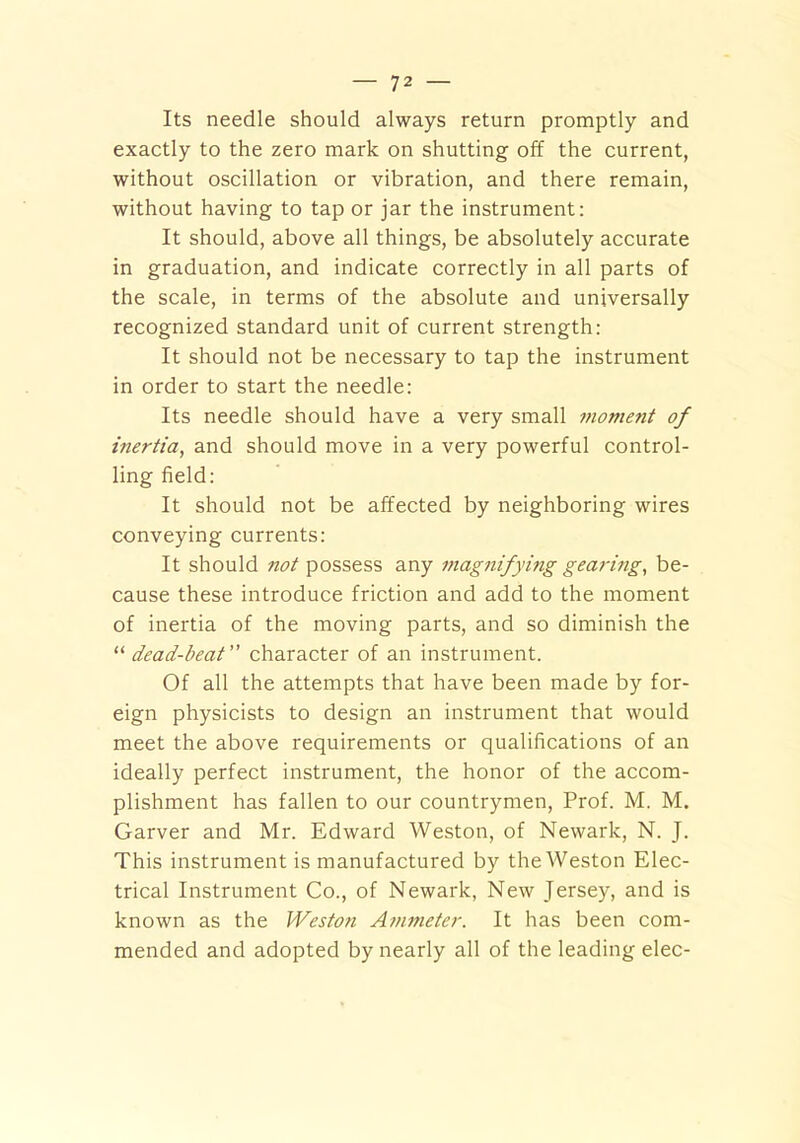 Its needle should always return promptly and exactly to the zero mark on shutting off the current, without oscillation or vibration, and there remain, without having to tap or jar the instrument: It should, above all things, be absolutely accurate in graduation, and indicate correctly in all parts of the scale, in terms of the absolute and universally recognized standard unit of current strength: It should not be necessary to tap the instrument in order to start the needle: Its needle should have a very small moment of inertia, and should move in a very powerful control- ling field: It should not be affected by neighboring wires conveying currents: It should not possess any magnifying gearing, be- cause these introduce friction and add to the moment of inertia of the moving parts, and so diminish the “ dead-beat character of an instrument. Of all the attempts that have been made by for- eign physicists to design an instrument that would meet the above requirements or qualifications of an ideally perfect instrument, the honor of the accom- plishment has fallen to our countrymen, Prof. M. M. Garver and Mr. Edward Weston, of Newark, N. J. This instrument is manufactured by the Weston Elec- trical Instrument Co., of Newark, New Jersey, and is known as the Weston Ammeter. It has been com- mended and adopted by nearly all of the leading elec-
