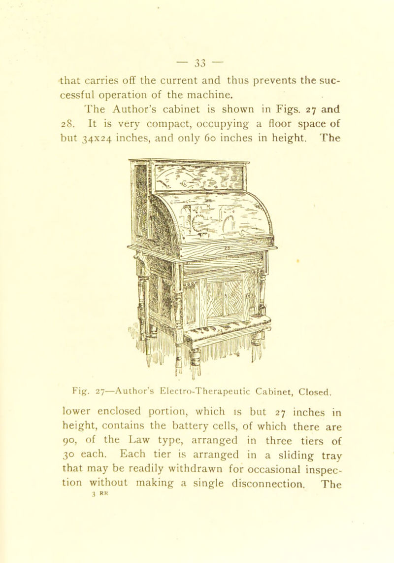 'y jj that carries off the current and thus prevents the suc- cessful operation of the machine. The Author’s cabinet is shown in Figs. 27 and 28. It is very compact, occupying a floor space of but 34x24 inches, and only 60 inches in height. The Fig. 27—Author's Electro-Therapeutic Cabinet, Closed. lower enclosed portion, which is but 27 inches in height, contains the battery cells, of which there are 90, of the Law type, arranged in three tiers of 30 each. Each tier is arranged in a sliding tray that may be readily withdrawn for occasional inspec- tion without making a single disconnection. The 3 *«