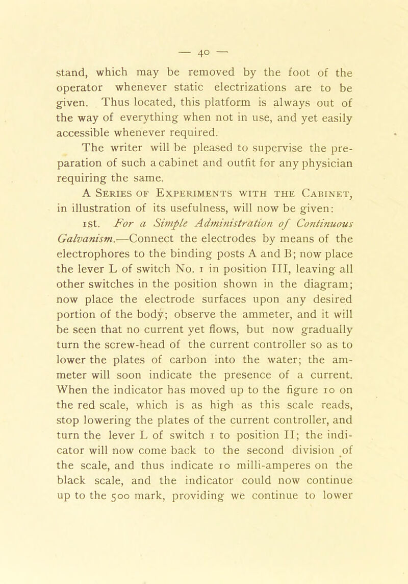 stand, which may be removed by the foot of the operator whenever static electrizations are to be given. Thus located, this platform is always out of the way of everything when not in use, and yet easily accessible whenever required. The writer will be pleased to supervise the pre- paration of such a cabinet and outfit for any physician requiring the same. A Series of Experiments with the Cabinet, in illustration of its usefulness, will now be given: ist. For a Simple Administration of Continuous Galvanism.—Connect the electrodes by means of the electrophores to the binding posts A and B; now place the lever L of switch No. i in position III, leaving all other switches in the position shown in the diagram; now place the electrode surfaces upon any desired portion of the body; observe the ammeter, and it will be seen that no current yet flows, but now gradually turn the screw-head of the current controller so as to lower the plates of carbon into the water; the am- meter will soon indicate the presence of a current. When the indicator has moved up to the figure io on the red scale, which is as high as this scale reads, stop lowering the plates of the current controller, and turn the lever L of switch i to position II; the indi- cator will now come back to the second division of the scale, and thus indicate io milli-amperes on the black scale, and the indicator could now continue up to the 500 mark, providing we continue to lower