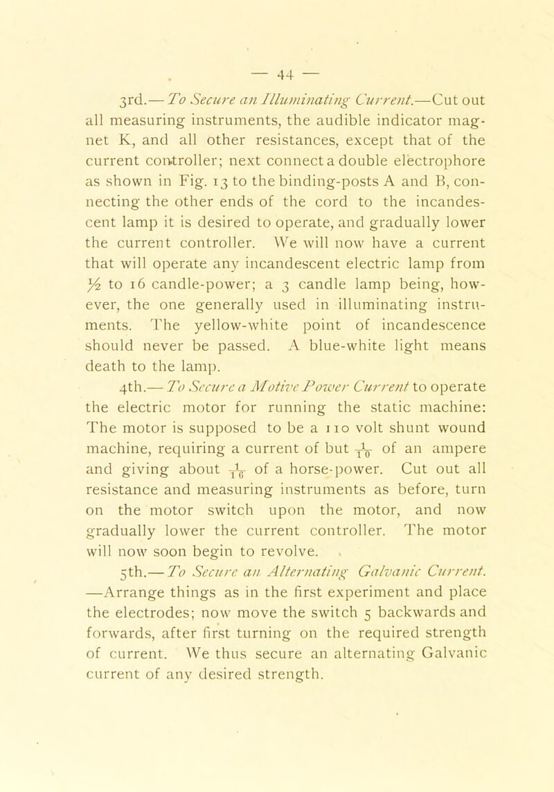 3rd.— To Secure an Illuminating Current.—Cut out all measuring instruments, the audible indicator mag- net K, and all other resistances, except that of the current controller; next connect a double electrophore as shown in Fig. 13 to the binding-posts A and B, con- necting the other ends of the cord to the incandes- cent lamp it is desired to operate, and gradually lower the current controller. We will now have a current that will operate any incandescent electric lamp from Y& to 16 candle-power; a 3 candle lamp being, how- ever, the one generally used in illuminating instru- ments. The yellow-white point of incandescence should never be passed. A blue-white light means death to the lamp. 4th.— To Secure a Motive Power Current to operate the electric motor for running the static machine: The motor is supposed to be a no volt shunt wound machine, requiring a current of but ^ of an ampere and giving about Jg- of a horse-power. Cut out all resistance and measuring instruments as before, turn on the motor switch upon the motor, and now gradually lower the current controller. The motor will now soon begin to revolve. 5 th.—To Secure an Alternating Galvanic Current. —Arrange things as in the first experiment and place the electrodes; now move the switch 5 backwards and forwards, after first turning on the required strength of current. We thus secure an alternating Galvanic current of any desired strength.