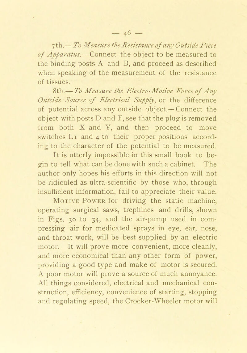 7 th. — To Measure the Resistance of any Outside Piece of Apparatus.—Connect the object to be measured to the binding posts A and B, and proceed as described when speaking of the measurement of the resistance of tissues. 8th.—To Measure the Electro-Motive Force of Any Outside Source of Electrical Supply, or the difference of potential across any outside object.—Connect the object with posts D and F, see that the plug is removed from both X and Y, and then proceed to move switches Li and 4 to their proper positions accord- ing to the character of the potential to be measured. It is utterly impossible in this small book to be- gin to tell what can be done with such a cabinet. The author only hopes his efforts in this direction will not be ridiculed as ultra-scientific by those who, through insufficient information, fail to appreciate their value. Motive Power for driving the static machine, operating surgical saws, trephines and drills, shown in Figs. 30 to 34, and the air-pump used in com- pressing air for medicated sprays in eye, ear, nose, and throat work, will be best supplied by an electric motor. It will prove more convenient, more cleanly, and more economical than any other form of power, providing a good type and make of motor is secured. A poor motor will prove a source of much annoyance. All things considered, electrical and mechanical con- struction, efficiency, convenience of starting, stopping and regulating speed, the Crocker-Wheeler motor will