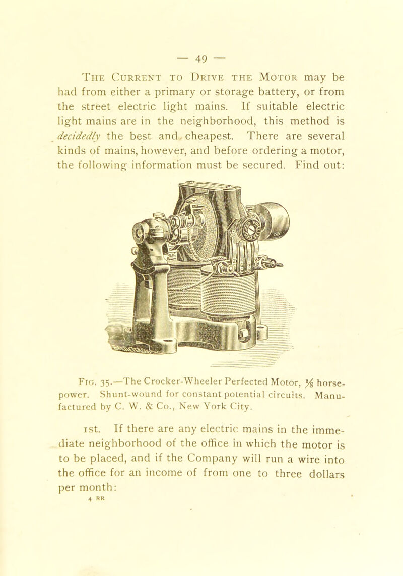 The Current to Drive the Motor may be had from either a primary or storage battery, or from the street electric light mains. If suitable electric light mains are in the neighborhood, this method is decidedly the best and cheapest. There are several kinds of mains, however, and before ordering a motor, the following information must be secured. Find out: Fro. 35.—The Crocker-Wheeler Perfected Motor, J/g horse- power. Shunt-wound for constant potential circuits. Manu- factured by C. W. & Co., New York City. xst. If there are any electric mains in the imme- diate neighborhood of the office in which the motor is to be placed, and if the Company will run a wire into the office for an income of from one to three dollars per month: 4 RR