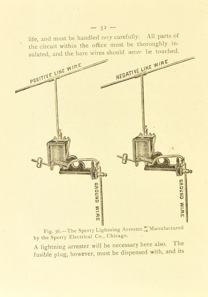 life, and must be handled very carefully. All parts of the’circuit within the office must be thoroughly in- sulated, and the bare wires should never be touched. F;g ^6.—The Sperry Lightning Arrester.^ Manufactured by the Sperry Electrical Co., Chicago. A lightning arrester will be necessary here also. The fusible plug, however, must be dispensed with, and its GROUND 1W.1.RE