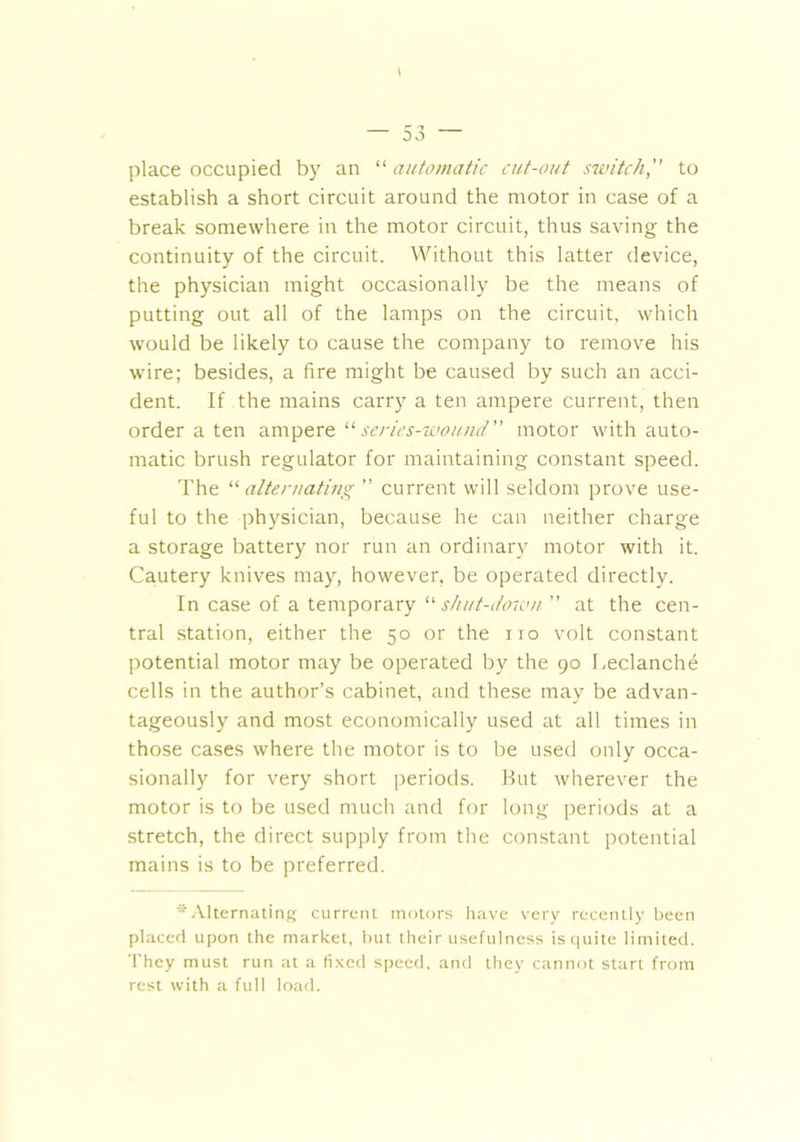 place occupied by an '■'■automatic cut-out switch,” to establish a short circuit around the motor in case of a break somewhere in the motor circuit, thus saving the continuity of the circuit. Without this latter device, the physician might occasionally be the means of putting out all of the lamps on the circuit, which would be likely to cause the company to remove his wire; besides, a fire might be caused by such an acci- dent. If the mains carry a ten ampere current, then order a ten ampere 11 series-wound” motor with auto- matic brush regulator for maintaining constant speed. The “ alternating ” current will seldom prove use- ful to the physician, because he can neither charge a storage battery nor run an ordinary motor with it. Cautery knives may, however, be operated directly. In case of a temporary “shut-down ” at the cen- tral station, either the 50 or the no volt constant potential motor may be operated by the 90 Leclanche cells in the author’s cabinet, and these may be advan- tageously and most economically used at all times in those cases where the motor is to be used only occa- sionally for very short periods. Rut wherever the motor is to be used much and for long periods at a stretch, the direct supply from the constant potential mains is to be preferred. '^Alternating current motors have very recently been placed upon the market, but their usefulness is quite limited. They must run at a fixed speed, and they cannot start from rest with a full load.