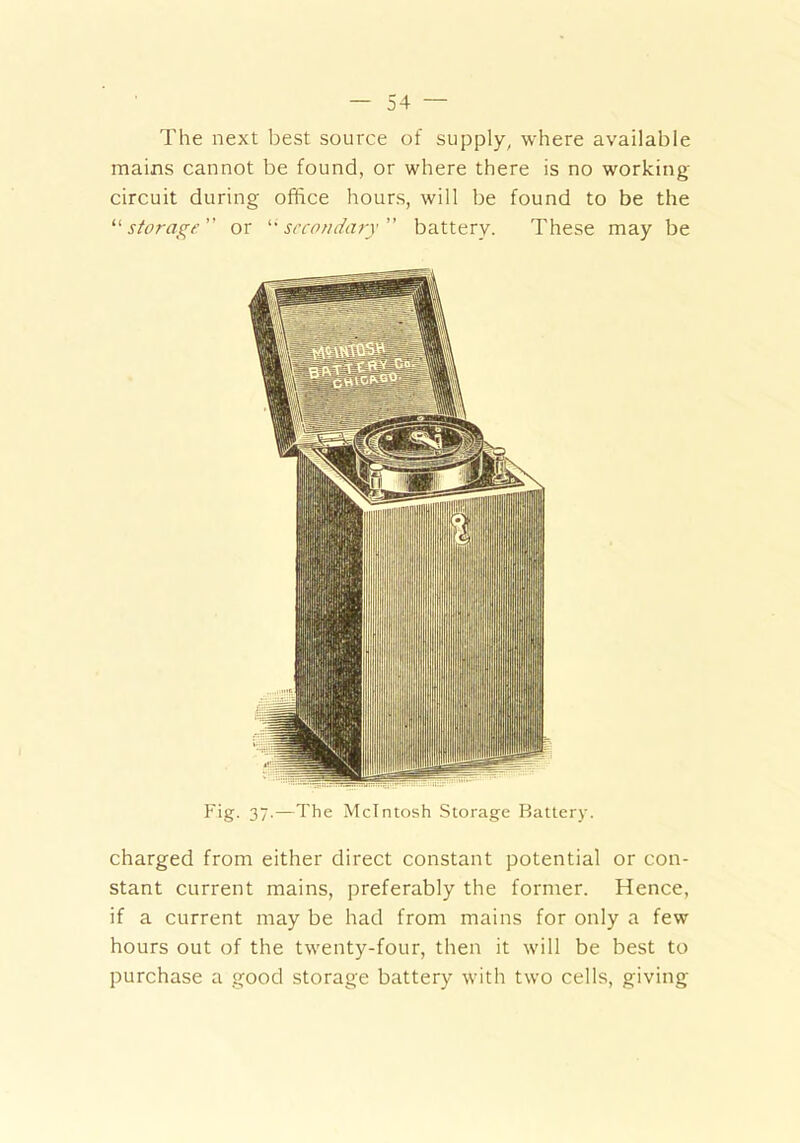 The next best source of supply, where available mains cannot be found, or where there is no working- circuit during office hours, will be found to be the “ storage  or “secondary ” battery. These may be Fig- 37-—The McIntosh Storage Battery. charged from either direct constant potential or con- stant current mains, preferably the former. Hence, if a current may be had from mains for only a few hours out of the twenty-four, then it will be best to purchase a good storage battery with two cells, giving